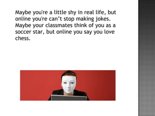 Maybe you're a little shy in real life, but
online you're can’t stop making jokes.
Maybe your classmates think of you as a
soccer star, but online you say you love
chess.
 