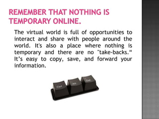 The virtual world is full of opportunities to
interact and share with people around the
world. It's also a place where nothing is
temporary and there are no "take-backs.“
It’s easy to copy, save, and forward your
information.
 
