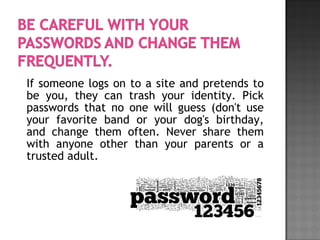 If someone logs on to a site and pretends to
be you, they can trash your identity. Pick
passwords that no one will guess (don't use
your favorite band or your dog's birthday,
and change them often. Never share them
with anyone other than your parents or a
trusted adult.
 