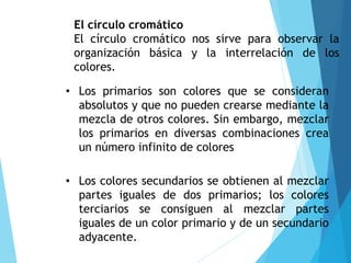El círculo cromático
El círculo cromático nos sirve para observar la
organización básica y la interrelación de los
colores.
• Los primarios son colores que se consideran
absolutos y que no pueden crearse mediante la
mezcla de otros colores. Sin embargo, mezclar
los primarios en diversas combinaciones crea
un número infinito de colores
• Los colores secundarios se obtienen al mezclar
partes iguales de dos primarios; los colores
terciarios se consiguen al mezclar partes
iguales de un color primario y de un secundario
adyacente.
 