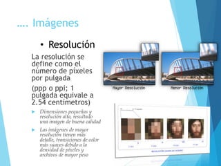 …. Imágenes
La resolución se
define como el
número de píxeles
por pulgada
(ppp o ppi; 1
pulgada equivale a
2.54 centímetros)
 Dimensiones pequeñas y
resolución alta, resultado
una imagen de buena calidad
 Las imágenes de mayor
resolución tienen más
detalle, transiciones de color
más suaves debido a la
densidad de píxeles y
archivos de mayor peso
• Resolución
 