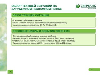 11
ОБЗОР ТЕКУЩЕЙ СИТУАЦИИ НА
ЗАРУБЕЖНОМ РЕКЛАМНОМ РЫНКЕ
Основными событиями июня стали:
•акции Facebook потеряли почти пятую часть стоимости за месяц;
•вышли операционные системы iOS 7 и Windows 8.1.
ОБЗОР ТЕКУЩЕЙ СИТУАЦИИ
•Топ-менеджеры Apple продали акции на $86,5 млн.
•Выручка Google от мобильной рекламы превысит $8,85 млрд в этом году.
•Глобальный объем мобильных платежей превысит $235 млрд в 2013 году.
•Продажи планшетов в мире в 2013 г увеличатся на 68% до 202 млн шт.
ОСНОВНЫЕ ЦИФРЫ И СОБЫТИЯ ИЮНЯ 2013
 