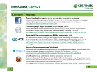 12
КОМПАНИИ, ЧАСТЬ 1
Компания Новости
Акции Facebook потеряли почти пятую часть стоимости за месяц
Акции крупнейшей в мире соцсети Facebook потеряли почти пятую часть стоимости на Nasdaq за
месяц на фоне прогнозов аналитиков о замедлении темпов роста выручки компании.
http://digit.ru/business/20130607/402191892.html
Топ-менеджеры Apple продали акции на $86,5 млн
Руководители Apple воспользовались своим правом продажи акций, которые получили в 2011 г.
Больше всего ценных бумаг продал глава компании Тим Кук - на сумму $17,1 млн.
http://www.cnews.ru/top/2013/06/24/topmenedzhery_apple_prodali_akcii_na_865_mln_533139
Выручка NCR в первом квартале 2013 г. выросла на 13%
NCR, мировой поставщик технологий для осуществления транзакций, опубликовала свои
финансовые результаты за первый квартал 2013 г., завершившийся 31 марта. Согласно отчету,
выручка компании увеличилась по отношению к показателю 2012 г. на 13% до $1,41 млрд.
http://www.cnews.ru/news/2013/06/11/vyruchka_ncr_v_pervom_kvartale_2013_g_vyrosla_na
_13_531828
Вышла обновленная версия Windows 8
Корпорация Microsoft в рамках начавшейся в Сан-Франциско конференции для разработчиков Build
объявила о выходе предварительной версии Windows 8.1 (Windows 8.1 Preview).
http://www.cnews.ru/top/2013/06/27/vyshla_obnovlennaya_versiya_windows_8_533578
Mozilla запустила кампанию против слежки в интернете
Создатели браузера Firefox объединились с Electronic Frontier Foundation и еще 86 правозащитными
организациями в протесте против попытки американских спецслужб собирать персональные данные
и отслеживать коммуникацию пользователей интернета.
http://www.cnews.ru/top/2013/06/13/mozilla_zapustila_kampaniyu_protiv_slezhki_v_internete_532036
 