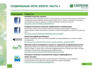 14
Facebook запускает хэштеги
Пользователи смогут добавлять хэштеги к своим записям со значком #. При нажатии на такой хэштег
пользователь увидит подборку записей других людей, групп и страниц с аналогичной отметкой, а
также публичных страниц связанного с хэштегом события, человека или явления.
http://digit.ru/internet/20130613/402340109.html
Facebook позволила вставлять изображения в комментарии
Крупнейшая в мире соцсеть Facebook позволила прикреплять фотографии и картинки к
комментариям, которые пользователь оставляет к записям своих друзей и на публичных страницах
сайта.
http://digit.ru/internet/20130620/402563858.html#ixzz2X7EONPgf
Новый интерфейс для Myspace
Myspace предложила полностью новый интерфейс, сконцентрировавшись на контенте и связях
(«connections»).
http://www.cnews.ru/top/2013/06/13/socset_myspace_polnostyu_peredelali_532057
Франция может оштрафовать соцсети за нарушение конфиденциальности
Французское общество по защите прав потребителей пригрозило судебными исками Facebook,
Twitter и Google+ в случае, если их политика конфиденциальности в течение трех недель не будет
приведена в соответствие с французским законодательством.
http://digit.ru/internet/20130627/402796385.html#ixzz2XmlvoAGN
Foursquare позволил пользователю создать инфографику из
своих чек-инов
Геолокационный сервис Foursquare запустил функцию Time Machine, которая позволяет
визуализировать всю историю чек-инов пользователя в одной инфографике.
http://digit.ru/internet/20130614/402382060.html
СОЦИАЛЬНЫЕ СЕТИ, БЛОГИ, ЧАСТЬ 1
Компания Новости
 