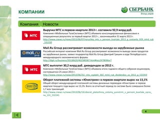 4
Выручка МТС в первом квартале 2013 г. составила 92,9 млрд руб.
Компания «Мобильные ТелеСистемы» (МТС) объявила консолидированные финансовые и
операционные результаты за первый квартал 2013 г., закончившийся 31 марта 2013 г.
http://www.cnews.ru/news/2013/06/07/vyruchka_mts_v_pervom_kvartale_2013_g_sostavila_929_mlrd_rub
_531550
Mail.Ru Group рассматривает возможности выхода на зарубежные рынки
Российская интернет-компания Mail.Ru Group рассматривает возможности вывода своих продуктов
на зарубежные рынки, заявил гендиректор Mail.Ru Group Дмитрий Гришин в ходе Петербургского
международного экономического форума.
http://digit.ru/business/20130620/402580387.html#ixzz2X7BEMor7
МТС выплатит 30,2 млрд руб. дивидендов за 2012 г.
Компания «Мобильные ТелеСистемы» (МТС) объявила итоги годового общего собрания акционеров,
состоявшегося 25 июня 2013 г.
http://www.cnews.ru/news/2013/06/25/_mts_vyplatit_302_mlrd_rub_dividendov_za_2012_g_533359
Оборот платежной системы «Юнистрим» в первом квартале вырос на 13,1%
Общий оборот международной платежной системы денежных переводов «Юнистрим» в первом
квартале текущего года вырос на 13,1%. Всего за отчетный период по системе было совершено более
1,7 млн транзакций.
http://www.cnews.ru/news/2013/06/14/oborot_platezhnoy_sistemy_yunistrim_v_pervom_kvartale_vyros_
na_131_532241
КОМПАНИИ
Компания Новости
 