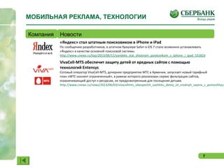 7
МОБИЛЬНАЯ РЕКЛАМА, ТЕХНОЛОГИИ
Компания Новости
«Яндекс» стал штатным поисковиком в iPhone и iPad
По сообщению разработчиков, в штатном браузере Safari в iOS 7 стало возможно устанавливать
«Яндекс» в качестве основной поисковой системы.
http://www.cnews.ru/top/2013/06/11/yandeks_stal_shtatnym_poiskovikom_v_iphone_i_ipad_531816
VivaCell-MTS обеспечит защиту детей от вредных сайтов с помощью
технологий Entensys
Сотовый оператор VivaCell-MTS, дочернее предприятие МТС в Армении, запускает новый тарифный
план «МТС коннект ограниченный», в рамках которого реализован сервис фильтрации сайтов,
ограничивающий доступ к ресурсам, не предусмотренным для посещения детьми.
http://www.cnews.ru/news/2013/06/03/vivacellmts_obespechit_zashhitu_detey_ot_vrednyh_saytov_s_pomoshhyu_
 