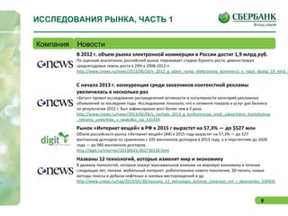 8
ИССЛЕДОВАНИЯ РЫНКА, ЧАСТЬ 1
Компания Новости
В 2012 г. объем рынка электронной коммерции в России достиг 1,9 млрд руб.
По оценкам аналитиков, российский рынок переживает стадию бурного роста, демонстрируя
среднегодовые темпы роста в 29% в 2008-2012 гг.
http://www.cnews.ru/news/2013/06/20/v_2012_g_obem_rynka_elektronnoy_kommercii_v_rossii_dostig_19_mlrd_r
С начала 2013 г. конкуренция среди заказчиков контекстной рекламы
увеличилась в несколько раз
«Бегун» провел исследование распределения активности и популярности категорий рекламных
объявлений за последние годы. Исследование показало, что в сегменте товаров и услуг для бизнеса
по результатам 2012 г. был зафиксирован рост более чем в 2 раза.
http://www.cnews.ru/news/2013/06/06/s_nachala_2013_g_konkurenciya_sredi_zakazchikov_kontekstnoy
_reklamy_uvelichilas_v_neskolko_raz_531434
Рынок «Интернет вещей» в РФ к 2015 г вырастет на 57,3% — до $527 млн
Объем российского рынка «Интернет вещей» (ИВ) к 2015 году вырастет на 57,3% — до 527
миллионов долларов по сравнению с 335 миллионов долларов в 2013 году, а в перспективе до 2020
года — до 980 миллионов долларов.
http://digit.ru/internet/20130625/402730158.html
Названы 12 технологий, которые изменят мир и экономику
В дюжину технологий, которые окажут максимальное влияние на мировую экономику в течение
следующих лет, попали: мобильный интернет, робототехника нового поколения, 3D-печать, новые
методы поиска и добычи нефтяных и газовых месторождений и др.
http://www.cnews.ru/top/2013/05/30/nazvany_12_tehnologiy_kotorye_izmenyat_mir_i_ekonomiku_530435
 