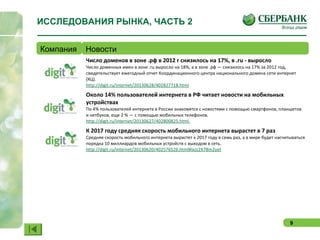 9
ИССЛЕДОВАНИЯ РЫНКА, ЧАСТЬ 2
Компания Новости
Число доменов в зоне .рф в 2012 г снизилось на 17%, в .ru - выросло
Число доменных имен в зоне .ru выросло на 18%, а в зоне .рф — снизилось на 17% за 2012 год,
свидетельствует ежегодный отчет Координационного центра национального домена сети интернет
(КЦ).
http://digit.ru/internet/20130628/402827718.html
Около 14% пользователей интернета в РФ читает новости на мобильных
устройствах
По 4% пользователей интернета в России знакомятся с новостями с помощью смартфонов, планшетов
и нетбуков, еще 2 % — с помощью мобильных телефонов.
http://digit.ru/internet/20130627/402800825.html
К 2017 году средняя скорость мобильного интернета вырастет в 7 раз
Средняя скорость мобильного интернета вырастет к 2017 году в семь раз, а в мире будет насчитываться
порядка 10 миллиардов мобильных устройств с выходом в сеть.
http://digit.ru/internet/20130620/402576526.html#ixzz2X7Bm2yet
 