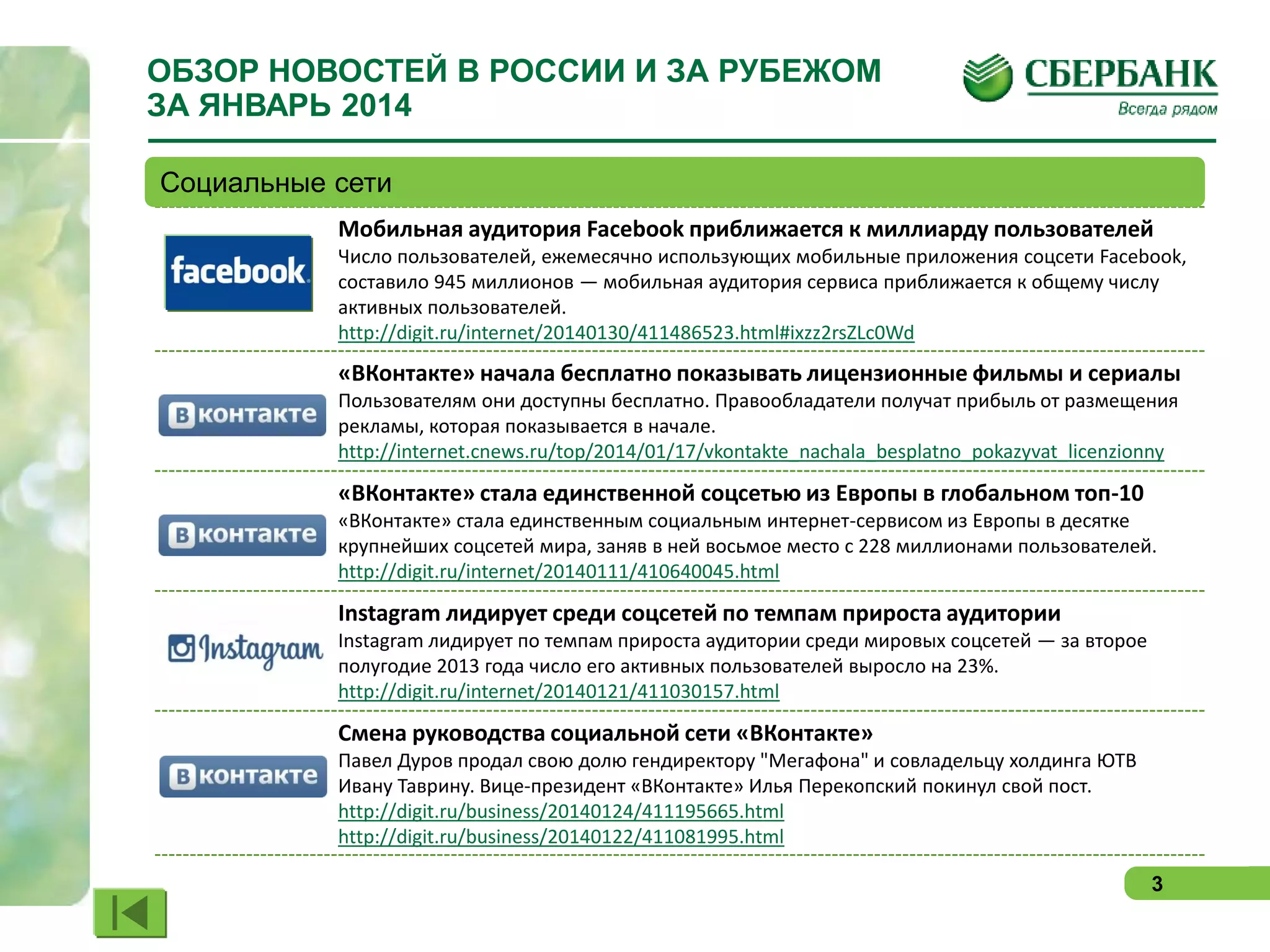 ОБЗОР НОВОСТЕЙ В РОССИИ И ЗА РУБЕЖОМ
ЗА ЯНВАРЬ 2014
Социальные сети
Мобильная аудитория Facebook приближается к миллиарду пользователей
Число пользователей, ежемесячно использующих мобильные приложения соцсети Facebook,
составило 945 миллионов — мобильная аудитория сервиса приближается к общему числу
активных пользователей.
http://digit.ru/internet/20140130/411486523.html#ixzz2rsZLc0Wd

«ВКонтакте» начала бесплатно показывать лицензионные фильмы и сериалы
Пользователям они доступны бесплатно. Правообладатели получат прибыль от размещения
рекламы, которая показывается в начале.
http://internet.cnews.ru/top/2014/01/17/vkontakte_nachala_besplatno_pokazyvat_licenzionny

«ВКонтакте» стала единственной соцсетью из Европы в глобальном топ-10
«ВКонтакте» стала единственным социальным интернет-сервисом из Европы в десятке
крупнейших соцсетей мира, заняв в ней восьмое место с 228 миллионами пользователей.
http://digit.ru/internet/20140111/410640045.html

Instagram лидирует среди соцсетей по темпам прироста аудитории
Instagram лидирует по темпам прироста аудитории среди мировых соцсетей — за второе
полугодие 2013 года число его активных пользователей выросло на 23%.
http://digit.ru/internet/20140121/411030157.html

Смена руководства социальной сети «ВКонтакте»
Павел Дуров продал свою долю гендиректору "Мегафона" и совладельцу холдинга ЮТВ
Ивану Таврину. Вице-президент «ВКонтакте» Илья Перекопский покинул свой пост.
http://digit.ru/business/20140124/411195665.html
http://digit.ru/business/20140122/411081995.html
3

 