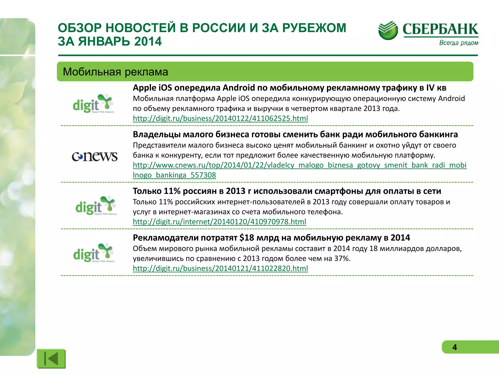 ОБЗОР НОВОСТЕЙ В РОССИИ И ЗА РУБЕЖОМ
ЗА ЯНВАРЬ 2014
Мобильная реклама
Apple iOS опередила Android по мобильному рекламному трафику в IV кв
Мобильная платформа Apple iOS опередила конкурирующую операционную систему Android
по объему рекламного трафика и выручки в четвертом квартале 2013 года.
http://digit.ru/business/20140122/411062525.html

Владельцы малого бизнеса готовы сменить банк ради мобильного банкинга
Представители малого бизнеса высоко ценят мобильный банкинг и охотно уйдут от своего
банка к конкуренту, если тот предложит более качественную мобильную платформу.
http://www.cnews.ru/top/2014/01/22/vladelcy_malogo_biznesa_gotovy_smenit_bank_radi_mobi
lnogo_bankinga_557308

Только 11% россиян в 2013 г использовали смартфоны для оплаты в сети
Только 11% российских интернет-пользователей в 2013 году совершали оплату товаров и
услуг в интернет-магазинах со счета мобильного телефона.
http://digit.ru/internet/20140120/410970978.html

Рекламодатели потратят $18 млрд на мобильную рекламу в 2014
Объем мирового рынка мобильной рекламы составит в 2014 году 18 миллиардов долларов,
увеличившись по сравнению с 2013 годом более чем на 37%.
http://digit.ru/business/20140121/411022820.html

4

 