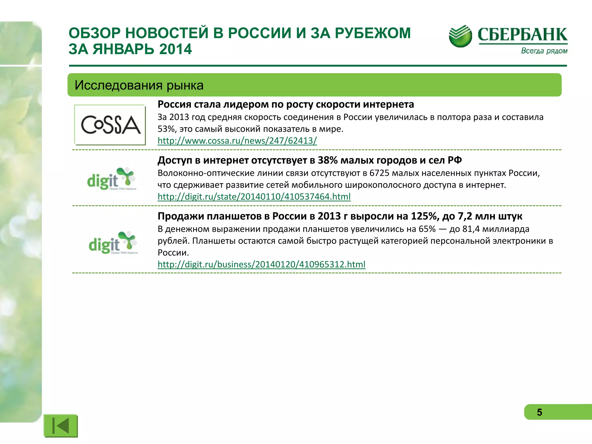 ОБЗОР НОВОСТЕЙ В РОССИИ И ЗА РУБЕЖОМ
ЗА ЯНВАРЬ 2014
Исследования рынка
Россия стала лидером по росту скорости интернета
За 2013 год средняя скорость соединения в России увеличилась в полтора раза и составила
53%, это самый высокий показатель в мире.
http://www.cossa.ru/news/247/62413/

Доступ в интернет отсутствует в 38% малых городов и сел РФ
Волоконно-оптические линии связи отсутствуют в 6725 малых населенных пунктах России,
что сдерживает развитие сетей мобильного широкополосного доступа в интернет.
http://digit.ru/state/20140110/410537464.html

Продажи планшетов в России в 2013 г выросли на 125%, до 7,2 млн штук
В денежном выражении продажи планшетов увеличились на 65% — до 81,4 миллиарда
рублей. Планшеты остаются самой быстро растущей категорией персональной электроники в
России.
http://digit.ru/business/20140120/410965312.html

5

 