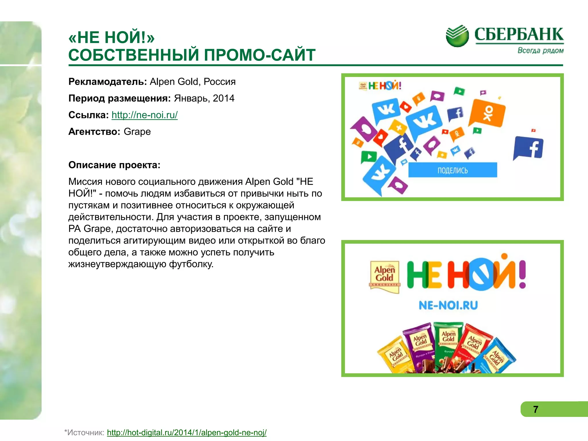 «НЕ НОЙ!»
СОБСТВЕННЫЙ ПРОМО-САЙТ
Рекламодатель: Alpen Gold, Россия
Период размещения: Январь, 2014
Ссылка: http://ne-noi.ru/
Агентство: Grape
Описание проекта:
Миссия нового социального движения Alpen Gold "НЕ
НОЙ!" - помочь людям избавиться от привычки ныть по
пустякам и позитивнее относиться к окружающей
действительности. Для участия в проекте, запущенном
РА Grape, достаточно авторизоваться на сайте и
поделиться агитирующим видео или открыткой во благо
общего дела, а также можно успеть получить
жизнеутверждающую футболку.

7
*Источник: http://hot-digital.ru/2014/1/alpen-gold-ne-noj/

 