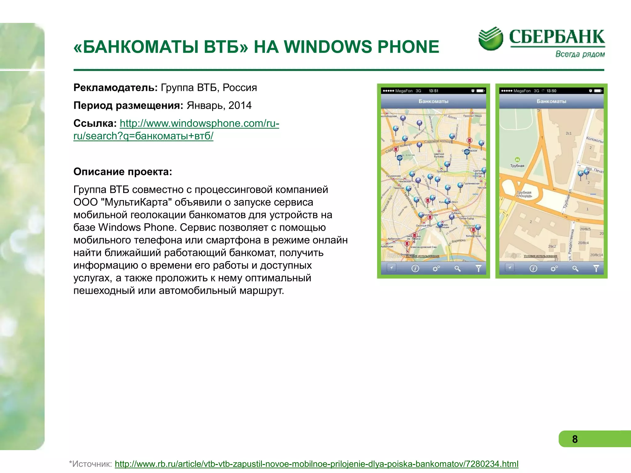 «БАНКОМАТЫ ВТБ» НА WINDOWS PHONE
Рекламодатель: Группа ВТБ, Россия
Период размещения: Январь, 2014
Ссылка: http://www.windowsphone.com/ruru/search?q=банкоматы+втб/
Описание проекта:
Группа ВТБ совместно с процессинговой компанией
ООО "МультиКарта" объявили о запуске сервиса
мобильной геолокации банкоматов для устройств на
базе Windows Phone. Сервис позволяет с помощью
мобильного телефона или смартфона в режиме онлайн
найти ближайший работающий банкомат, получить
информацию о времени его работы и доступных
услугах, а также проложить к нему оптимальный
пешеходный или автомобильный маршрут.

8
*Источник: http://www.rb.ru/article/vtb-vtb-zapustil-novoe-mobilnoe-prilojenie-dlya-poiska-bankomatov/7280234.html

 