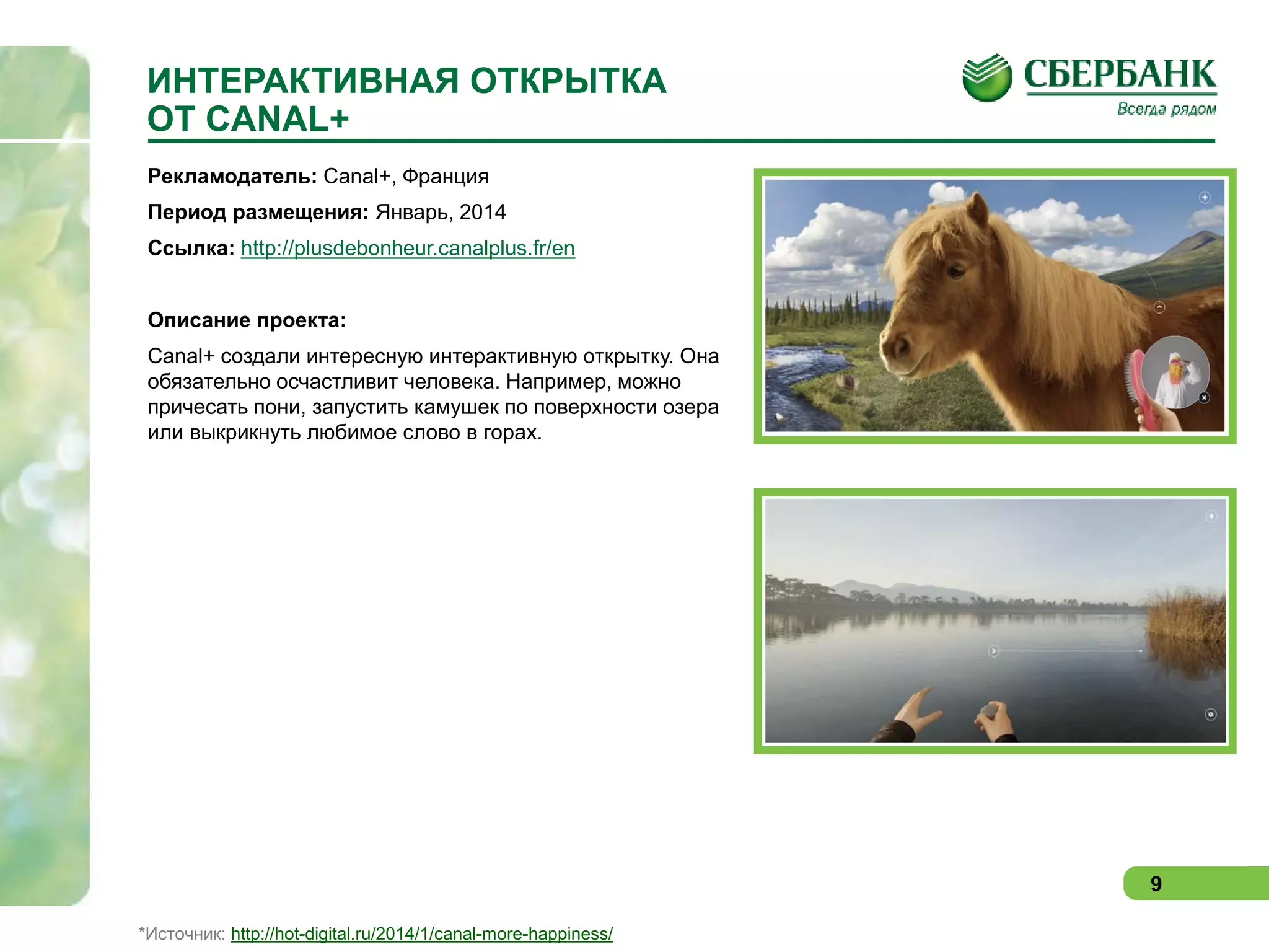 ИНТЕРАКТИВНАЯ ОТКРЫТКА
ОТ CANAL+
Рекламодатель: Canal+, Франция
Период размещения: Январь, 2014
Ссылка: http://plusdebonheur.canalplus.fr/en
Описание проекта:
Canal+ создали интересную интерактивную открытку. Она
обязательно осчастливит человека. Например, можно
причесать пони, запустить камушек по поверхности озера
или выкрикнуть любимое слово в горах.

9
*Источник: http://hot-digital.ru/2014/1/canal-more-happiness/

 