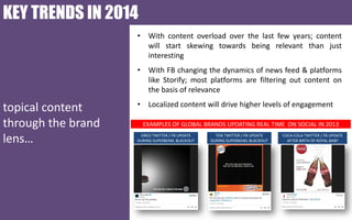 KEY TRENDS IN 2014
• With content overload over the last few years; content
will start skewing towards being relevant than just
interesting

• With FB changing the dynamics of news feed & platforms
like Storify; most platforms are filtering out content on
the basis of relevance

topical content
through the brand
lens…

• Localized content will drive higher levels of engagement
EXAMPLES OF GLOBAL BRANDS UPDATING REAL TIME ON SOCIAL IN 2013
OREO TWITTER / FB UPDATE
DURING SUPERBOWL BLACKOUT

TIDE TWITTER / FB UPDATE
DURING SUPERBOWL BLACKOUT

COCA-COLA TWITTER / FB UPDATE
AFTER BIRTH OF ROYAL BABY

 