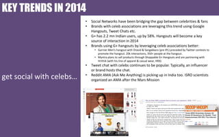 KEY TRENDS IN 2014
•
•
•
•

Social Networks have been bridging the gap between celebrities & fans
Brands with celeb associations are leveraging this trend using Google
Hangouts, Tweet Chats etc.
G+ has 2.2 mn Indian users, up by 58%. Hangouts will become a key
source of interaction in 2014
Brands using G+ hangouts by leveraging celeb associations better:
• Garnier Men’s hangout with Dravid & Sangakkara (pre IPL) preceded by Twitter contests to
promote the hangout. 20k interactions, 350+ people at the hangout.
• Myntra plans to sell products through Shoppable G+ Hangouts and are partnering with
Hrithik (with his line of apparel & casual wear, HRX)

•

get social with celebs…

•

Tweet chat with celebs continues to be popular. Typically, an influencer
or brand hosts the chat.
Reddit AMA (Ask Me Anything) is picking up in India too. ISRO scientists
organized an AMA after the Mars Mission

 