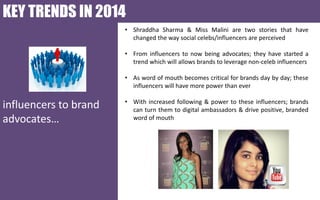 KEY TRENDS IN 2014
• Shraddha Sharma & Miss Malini are two stories that have
changed the way social celebs/influencers are perceived
• From influencers to now being advocates; they have started a
trend which will allows brands to leverage non-celeb influencers
• As word of mouth becomes critical for brands day by day; these
influencers will have more power than ever

influencers to brand
advocates…

• With increased following & power to these influencers; brands
can turn them to digital ambassadors & drive positive, branded
word of mouth

 