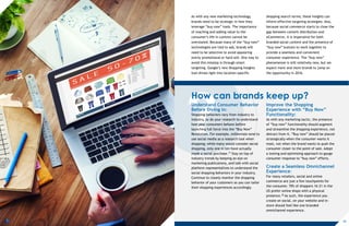 ?
As with any new marketing technology,
brands need to be strategic in how they
leverage “buy now” tools. The importance
of reaching and adding value to the
consumer’s life in context cannot be
overstated. Because many of the “buy now”
technologies are tied to ads, brands will
need to be selective to avoid appearing
overly promotional or hard-sell. One way to
avoid this misstep is through smart
targeting. Google’s new Shopping Insights
tool shines light into location-specific
shopping search terms; these insights can
inform effective targeting strategies. Also,
because social commerce starts to close the
gap between content distribution and
eCommerce, it is imperative for both
branded social content and the presence of
“buy now” buttons to work together to
provide a seamless and convenient
consumer experience. The “buy now”
phenomenon is still relatively new, but we
expect more and more brands to jump on
the opportunity in 2016.
How can brands keep up?
Understand Consumer Behavior
Before Diving in:
Shopping behaviors vary from industry to
industry, so do your research to understand
how your consumers behave before
launching full force into the “Buy Now”
Revolution. For example, millennials tend to
use social media as a research tool when
shopping; while many would consider social
shopping, only one in ten have actually
made a social purchase.17 Stay on top of
industry trends by keeping an eye on
marketing publications, and talk with social
platform representatives to understand the
social shopping behaviors in your industry.
Continue to closely monitor the shopping
behavior of your customers so you can tailor
their shopping experiences accordingly.
Improve the Shopping
Experience with “Buy Now”
Functionality:
As with any marketing tactic, the presence
of “buy now” functionality should augment
and streamline the shopping experience, not
detract from it. “Buy now” should be placed
strategically when the consumer wants it
most, not when the brand wants to push the
consumer closer to the point of sale. Adopt
a testing and optimizing approach to gauge
consumer response to “buy now” efforts.
Create a Seamless Omnichannel
Experience:
For many retailers, social and online
commerce are just a few touchpoints for
the consumer. 70% of shoppers 16–21 in the
US prefer online shops with a physical
presence.18 As such, the experience you
create on social, on your website and in-
store should feel like one branded
omnichannel experience.
13
 