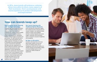 ?
In 2016, more brands will embrace customer-
driven innovation to inform many aspects of
their businesses—from social purpose and
brand experience to product development
and improvement.
How can brands keep up?
Operationalize Social Listening
with the Right Technology:
Finding the right tool includes evaluating a
number of variables including: volume of
customers, size of the vertical and
competitive set, number of queries needed,
types of business intelligence desired,
product roadmap and price. Brandwatch,
NetBase, Crimson Hexagon and Sysomos are
great options. The right tools also need to
be able to scale across business units to
support objectives. Ultimately, the wealth
of information from social listening data
requires a framework for distributing
learnings across your organization as a
means to allow the consumer’s voice to be
heard and understood by the whole
organization. As social listening tools
become more sophisticated, human analysis
is an even more crucial component of the
process. You can automate the scraping of
comments, reviews and pain points, but
leverage the business savvy of your
company’s talent to interpret and
implement smart changes.
Pair Social Listening with
Traditional Market Research:
Social listening often yields great insights,
but it should not exist as the sole source of
customer feedback. Use traditional market
research to bolster social feedback.
Activate a working integrated team across
insights, marketing, social and product
teams to respond to consumers thoughtfully
and strategically.
Be Open to Disruption:
Consumers will always have a lot to say
about brands’ products, services and
actions. Be willing to listen and act,
changing your brand from the inside out to
maintain relevance and favorability. Deploy
an internal feedback system to drive
change more rapidly through your
organization.
16
 