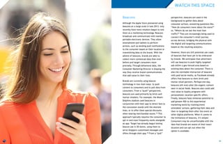 21
Beacons
Although the Apple Store pioneered using
beacons on a large scale in late 2013, only
recently have more retailers begun to test
them as a marketing technology. Beacons
broadcast and communicate with nearby
portable electronic devices. They allow
smartphones and tablets to perform
actions, such as sending push notifications
to the consumer based on their location or
transmitting data to the brand. With the
advent of beacons, brands are able to
collect more contextual data than ever
before and target consumers more
precisely. Through behavioral data, the
Consumer Marketing Director is shaping the
way they receive brand communications
that add value to their lives.
Brands are currently using beacon
technology in two main ways: to push
content to consumers and to pull data from
consumers. From a “push” perspective,
beacons are used primarily by brick-and-
mortar retailers. For example, the Miami
Dolphins stadium used beacons in
conjunction with their app to direct fans to
the concession stands with the shortest
lines, or to offer them special discounts
when nearing merchandise stores.33 This
approach typically requires the consumer to
opt-in and most frequently works alongside
an app. Target has already begun testing
beacon use in 50 stores, using them to
serve shoppers customized messages and
offers through their app.34 From a “pull”
perspective, beacons are used in the
background to gather data about
consumer actions, answering questions like,
“How do consumers move about the store?”
or, “Where do we see the most foot
traffic?” They are increasingly being used to
connect the consumer’s retail journey
across devices, bridging the physical with
the digital and targeting communications
based on the resulting analytics.
However, there are still potential use-cases
of beacons that have yet to be embraced
by brands. We anticipate that advertisers
will use beacons to push highly-targeted
ads within a geo-fenced area based on
existing data about the consumer. There is
also the inevitable interaction of beacons
with paid social media, as Facebook already
offers free beacons to their brick-and-
mortar retail partners. Perhaps one day,
beacons will even alter the organic content
seen in social feeds. Beacons also could add
real value to loyalty programs with
personalized, location-specific offers.
Finally, beacons have immense potential to
add greater ROI to the experiential
marketing world by tracking event
attendees’ actions, gathering their data and
then re-targeting them after the event on
other digital platforms. When it comes to
the limitations of beacons, it’s simple:
Consumers may be uncomfortable with the
idea that brands are aware of their exact
location and can opt-out when the
option is available.
WATCH THIS SPACE
 