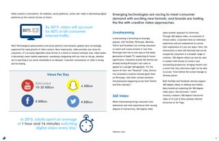 5
Video content is everywhere. On websites, social platforms, online ads—video is dominating digital
platforms as the content format of choice.
Why? Technological advancements and social platform functionality updates have increasingly
supported the rapid growth of video content. More importantly, video provides real value for
consumers. It’s an easily digestible visual format in a world of content overload. And, video media
is becoming a more mobile experience—seamlessly integrating with our lives on the go, whether
we’re watching in our social newsfeeds or on demand. Consumer consumption of video is strong
and increasing.
Livestreaming
Livestreaming is becoming increasingly
popular, with YouTube, Periscope, Meerkat,
Twitch and Facebook Live inviting consumers
to watch and create streams in real time.
Periscope even has its own app on the latest
generation of Apple TV, supporting its future
significance. Innovative brands like Doritos are
already testing Periscope’s use-cases to
appeal to a younger demographic. For the
launch of their new “Roulette” chips, Doritos
live-streamed a roulette-themed game show
on Periscope, with other contest elements
simultaneously happening across their Twitter
and Vine channels.5
360-Video
While livestreaming brings consumers into
ephemeral real-time experiences with varying
degrees of interactivity, 360-degree video
takes another approach to immersion.
Through 360-degree video—an extension of
virtual reality—consumers have an individual
experience and are empowered to control
their exploration of a pre-set space; here, the
interactivity is more self-directed and can be
enjoyed by consumers in a broader range of
contexts. 360-degree videos can also be used
in tandem with drones to reveal a new
storytelling perspective, bringing viewers into
a world that they otherwise might not be able
to access—from behind-the-scenes footage to
faraway places.
Both YouTube and Facebook natively support
360-degree videos on desktop and mobile.
Many brands are exploring the 360-degree
video space, like Activision,* which
recently created a 360-degree interactive
video of its Call of Duty zombies-themed
attraction at Six Flags.
By 2019, video will account
for 80% of all consumer
internet traffic.
In 2015, adults spent an average
of 1 hour and 16 minutes watching
digital video every day.
80%
Estimated
10-20 Billion
8 Billion
6 Billion
4 Billion
Emerging technologies are racing to meet consumer
demand with exciting new formats, and brands are fueling
the fire with creative video approaches.
3
4
Views Per Day
*Edelman client
 