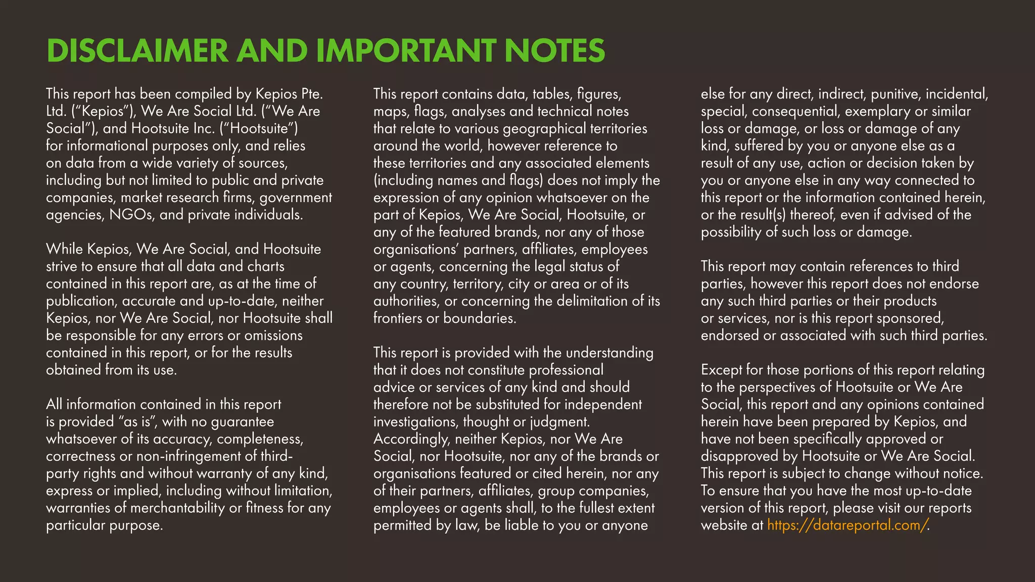 This report has been compiled by Kepios Pte.
Ltd. (“Kepios”), We Are Social Ltd. (“We Are
Social”), and Hootsuite Inc. (“Hootsuite”)
for informational purposes only, and relies
on data from a wide variety of sources,
including but not limited to public and private
companies, market research firms, government
agencies, NGOs, and private individuals.
While Kepios, We Are Social, and Hootsuite
strive to ensure that all data and charts
contained in this report are, as at the time of
publication, accurate and up-to-date, neither
Kepios, nor We Are Social, nor Hootsuite shall
be responsible for any errors or omissions
contained in this report, or for the results
obtained from its use.	
All information contained in this report
is provided “as is”, with no guarantee
whatsoever of its accuracy, completeness,
correctness or non-infringement of third-
party rights and without warranty of any kind,
express or implied, including without limitation,
warranties of merchantability or fitness for any
particular purpose.
This report contains data, tables, figures,
maps, flags, analyses and technical notes
that relate to various geographical territories
around the world, however reference to
these territories and any associated elements
(including names and flags) does not imply the
expression of any opinion whatsoever on the
part of Kepios, We Are Social, Hootsuite, or
any of the featured brands, nor any of those
organisations’ partners, affiliates, employees
or agents, concerning the legal status of
any country, territory, city or area or of its
authorities, or concerning the delimitation of its
frontiers or boundaries.
This report is provided with the understanding
that it does not constitute professional
advice or services of any kind and should
therefore not be substituted for independent
investigations, thought or judgment.
Accordingly, neither Kepios, nor We Are
Social, nor Hootsuite, nor any of the brands or
organisations featured or cited herein, nor any
of their partners, affiliates, group companies,
employees or agents shall, to the fullest extent
permitted by law, be liable to you or anyone
else for any direct, indirect, punitive, incidental,
special, consequential, exemplary or similar
loss or damage, or loss or damage of any
kind, suffered by you or anyone else as a
result of any use, action or decision taken by
you or anyone else in any way connected to
this report or the information contained herein,
or the result(s) thereof, even if advised of the
possibility of such loss or damage.
This report may contain references to third
parties, however this report does not endorse
any such third parties or their products
or services, nor is this report sponsored,
endorsed or associated with such third parties.
Except for those portions of this report relating
to the perspectives of Hootsuite or We Are
Social, this report and any opinions contained
herein have been prepared by Kepios, and
have not been specifically approved or
disapproved by Hootsuite or We Are Social.
This report is subject to change without notice.
To ensure that you have the most up-to-date
version of this report, please visit our reports
website at https://datareportal.com/.
DISCLAIMER AND IMPORTANT NOTES
 