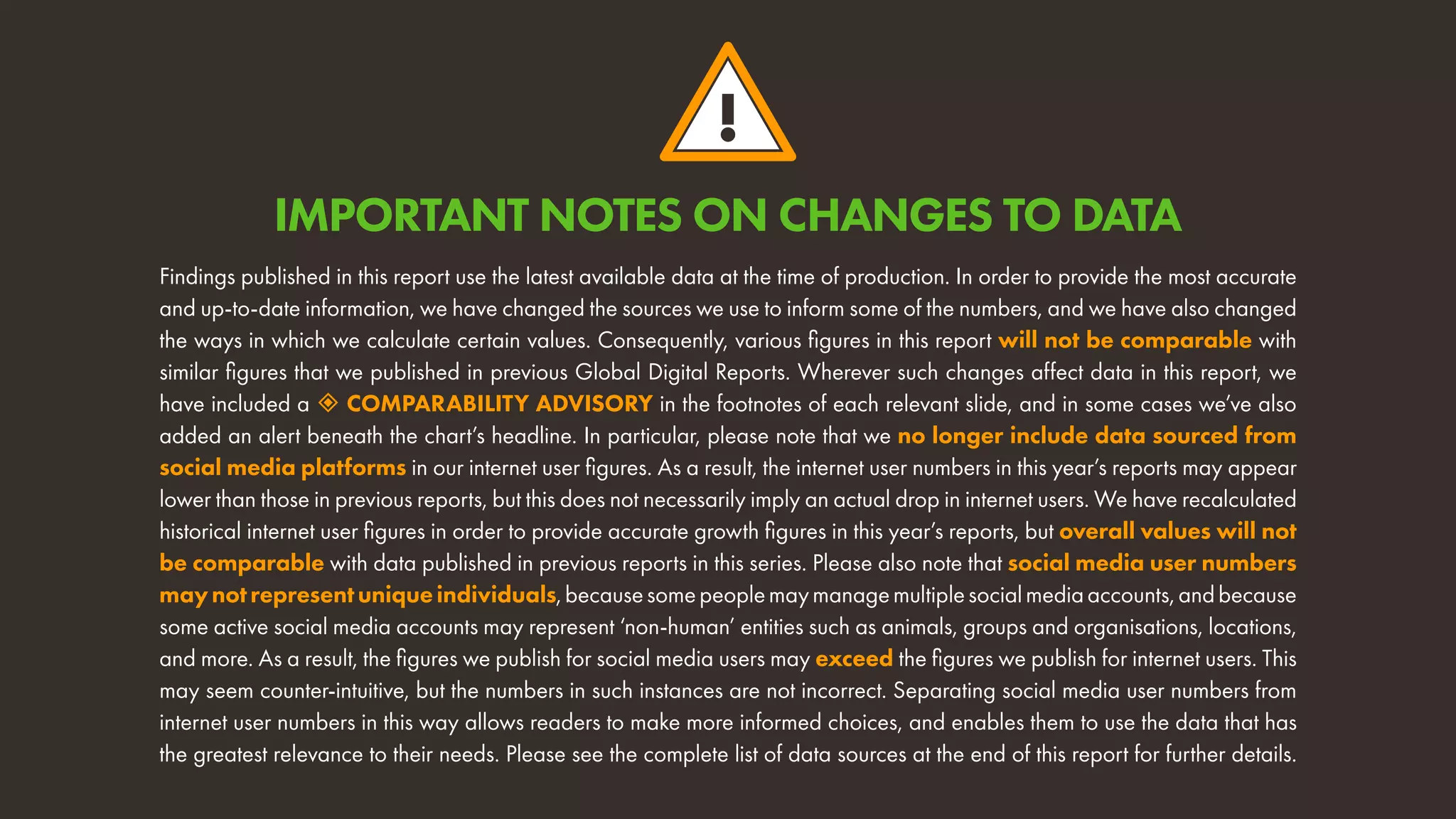 !
Findings published in this report use the latest available data at the time of production. In order to provide the most accurate
and up-to-date information, we have changed the sources we use to inform some of the numbers, and we have also changed
the ways in which we calculate certain values. Consequently, various figures in this report will not be comparable with
similar figures that we published in previous Global Digital Reports. Wherever such changes affect data in this report, we
have included a  COMPARABILITY ADVISORY in the footnotes of each relevant slide, and in some cases we’ve also
added an alert beneath the chart’s headline. In particular, please note that we no longer include data sourced from
social media platforms in our internet user figures. As a result, the internet user numbers in this year’s reports may appear
lower than those in previous reports, but this does not necessarily imply an actual drop in internet users. We have recalculated
historical internet user figures in order to provide accurate growth figures in this year’s reports, but overall values will not
be comparable with data published in previous reports in this series. Please also note that social media user numbers
maynotrepresentuniqueindividuals,becausesomepeoplemaymanagemultiplesocialmediaaccounts,andbecause
some active social media accounts may represent ‘non-human’ entities such as animals, groups and organisations, locations,
and more. As a result, the figures we publish for social media users may exceed the figures we publish for internet users. This
may seem counter-intuitive, but the numbers in such instances are not incorrect. Separating social media user numbers from
internet user numbers in this way allows readers to make more informed choices, and enables them to use the data that has
the greatest relevance to their needs. Please see the complete list of data sources at the end of this report for further details.
IMPORTANT NOTES ON CHANGES TO DATA
 