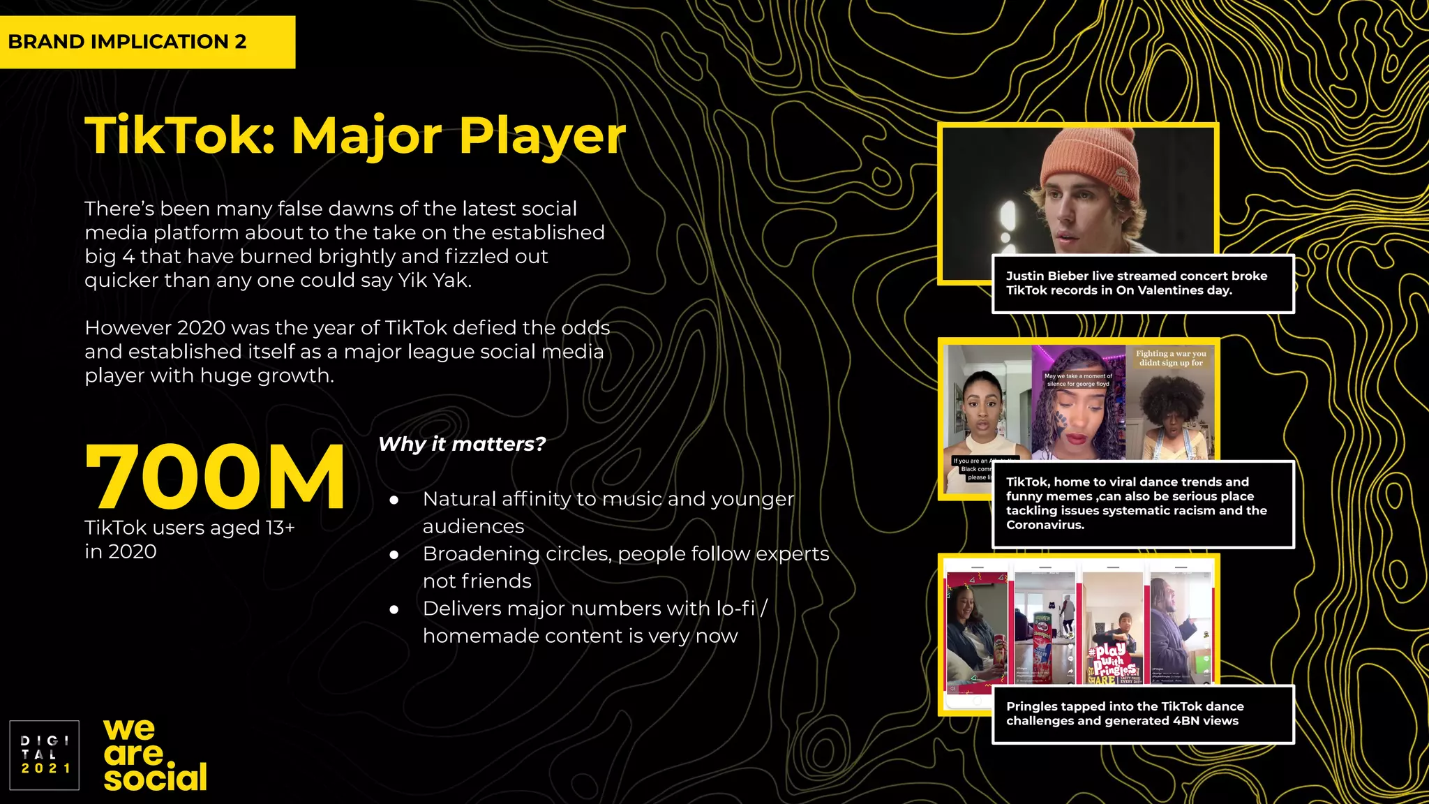 TikTok: Major Player
There’s been many false dawns of the latest social
media platform about to the take on the established
big 4 that have burned brightly and ﬁzzled out
quicker than any one could say Yik Yak.
However 2020 was the year of TikTok deﬁed the odds
and established itself as a major league social media
player with huge growth.
700M
TikTok users aged 13+
in 2020
Justin Bieber live streamed concert broke
TikTok records in On Valentines day.
Pringles tapped into the TikTok dance
challenges and generated 4BN views
TikTok, home to viral dance trends and
funny memes ,can also be serious place
tackling issues systematic racism and the
Coronavirus.
Why it matters?
● Natural afﬁnity to music and younger
audiences
● Broadening circles, people follow experts
not friends
● Delivers major numbers with lo-ﬁ /
homemade content is very now
BRAND IMPLICATION 2
 