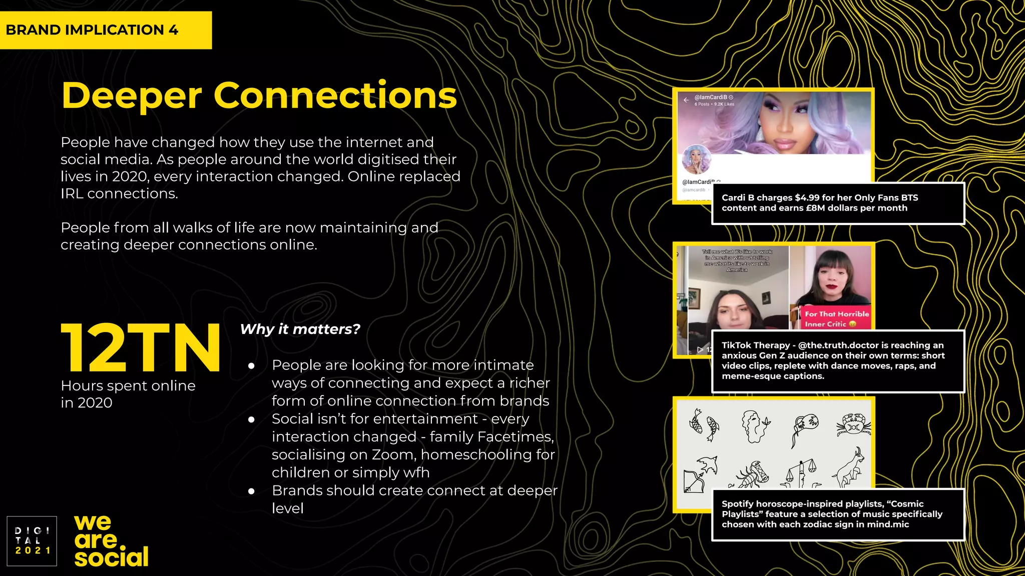 Deeper Connections
People have changed how they use the internet and
social media. As people around the world digitised their
lives in 2020, every interaction changed. Online replaced
IRL connections.
People from all walks of life are now maintaining and
creating deeper connections online.
12TN
Hours spent online
in 2020
Why it matters?
● People are looking for more intimate
ways of connecting and expect a richer
form of online connection from brands
● Social isn’t for entertainment - every
interaction changed - family Facetimes,
socialising on Zoom, homeschooling for
children or simply wfh
● Brands should create connect at deeper
level
Cardi B charges $4.99 for her Only Fans BTS
content and earns £8M dollars per month
Spotify horoscope-inspired playlists, “Cosmic
Playlists” feature a selection of music speciﬁcally
chosen with each zodiac sign in mind.mic
TikTok Therapy - @the.truth.doctor is reaching an
anxious Gen Z audience on their own terms: short
video clips, replete with dance moves, raps, and
meme-esque captions.
BRAND IMPLICATION 4
 