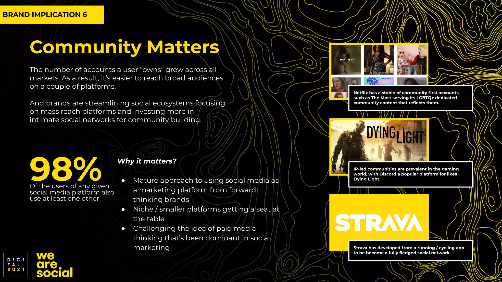 Community Matters
The number of accounts a user “owns” grew across all
markets. As a result, it’s easier to reach broad audiences
on a couple of platforms.
And brands are streamlining social ecosystems focusing
on mass reach platforms and investing more in
intimate social networks for community building.
98%
Of the users of any given
social media platform also
use at least one other
Strava has developed from a running / cycling app
to be become a fully ﬂedged social network.
IP-led communities are prevalent in the gaming
world, with Discord a popular platform for likes
Dying Light.
Netﬂix has a stable of community ﬁrst accounts
such as The Most serving its LGBTQ+ dedicated
community content that reﬂects them.
Why it matters?
● Mature approach to using social media as
a marketing platform from forward
thinking brands
● Niche / smaller platforms getting a seat at
the table
● Challenging the idea of paid media
thinking that’s been dominant in social
marketing
BRAND IMPLICATION 6
 
