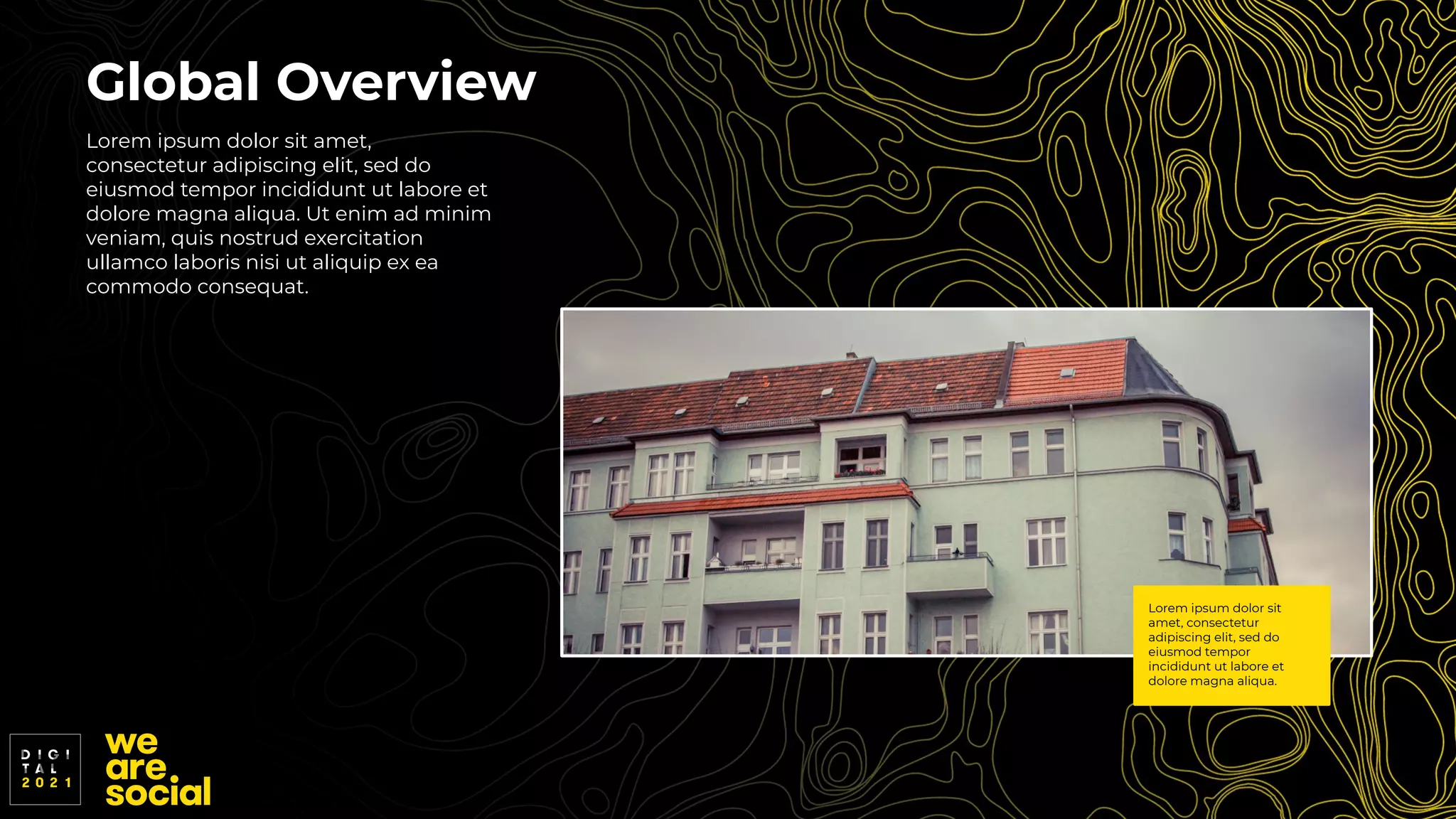 Global Overview
Lorem ipsum dolor sit amet,
consectetur adipiscing elit, sed do
eiusmod tempor incididunt ut labore et
dolore magna aliqua. Ut enim ad minim
veniam, quis nostrud exercitation
ullamco laboris nisi ut aliquip ex ea
commodo consequat.
Lorem ipsum dolor sit
amet, consectetur
adipiscing elit, sed do
eiusmod tempor
incididunt ut labore et
dolore magna aliqua.
 