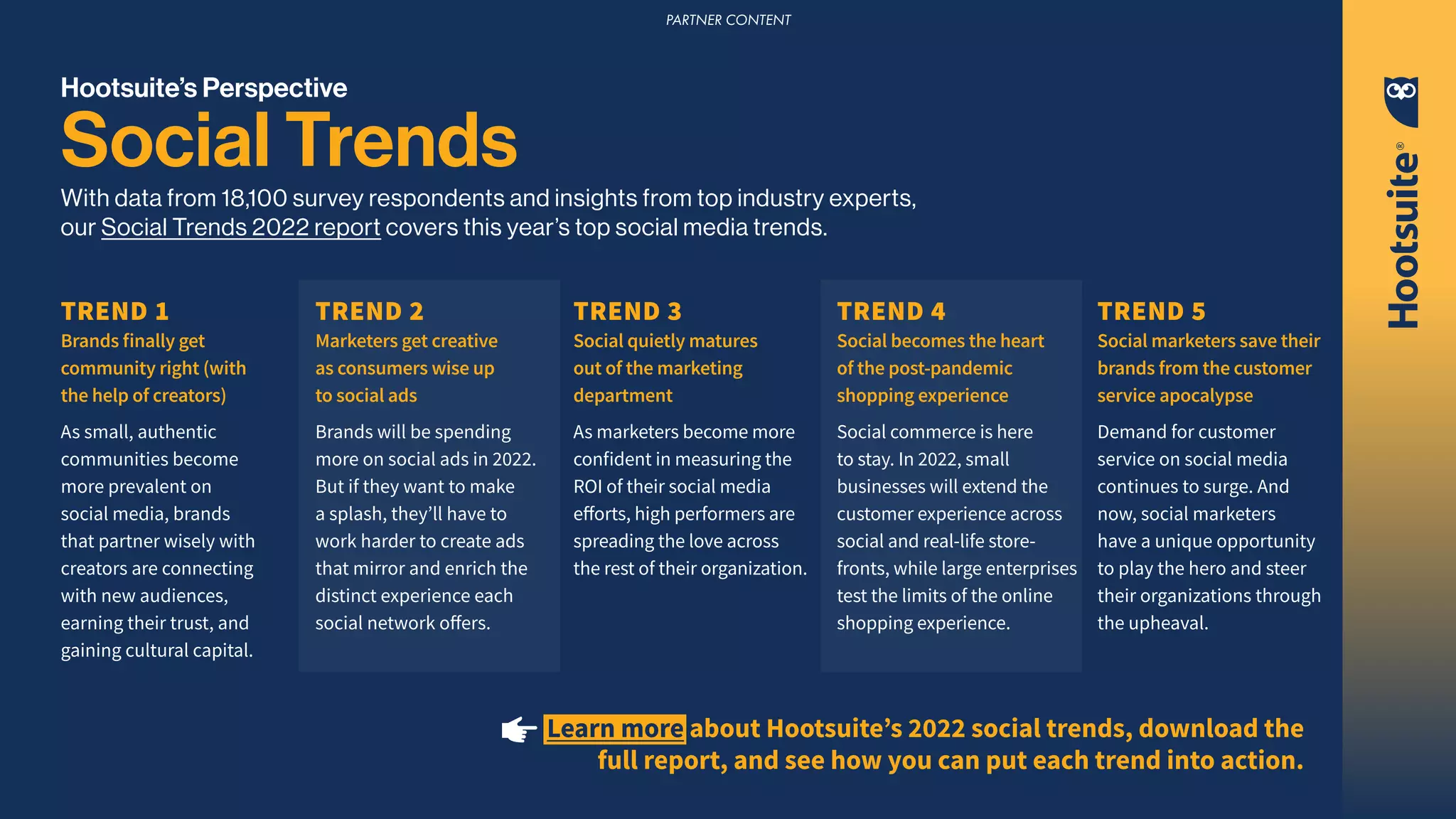 Hootsuite’s Perspective
Social Trends
With data from 18,100 survey respondents and insights from top industry experts,
our Social Trends 2022 report covers this year’s top social media trends.
TREND 1
Brands finally get
community right (with
the help of creators)
As small, authentic
communities become
more prevalent on
social media, brands
that partner wisely with
creators are connecting
with new audiences,
earning their trust, and
gaining cultural capital.
TREND 3
Social quietly matures
out of the marketing
department
As marketers become more
confident in measuring the
ROI of their social media
efforts, high performers are
spreading the love across
the rest of their organization.
TREND 2
Marketers get creative
as consumers wise up
to social ads
Brands will be spending
more on social ads in 2022.
But if they want to make
a splash, they’ll have to
work harder to create ads
that mirror and enrich the
distinct experience each
social network offers.
TREND 5
Social marketers save their
brands from the customer
service apocalypse
Demand for customer
service on social media
continues to surge. And
now, social marketers
have a unique opportunity
to play the hero and steer
their organizations through
the upheaval.
TREND 4
Social becomes the heart
of the post-pandemic
shopping experience
Social commerce is here
to stay. In 2022, small
businesses will extend the
customer experience across
social and real-life store-
fronts, while large enterprises
test the limits of the online
shopping experience.
Learn more about Hootsuite’s 2022 social trends, download the
full report, and see how you can put each trend into action.
PARTNER CONTENT
 