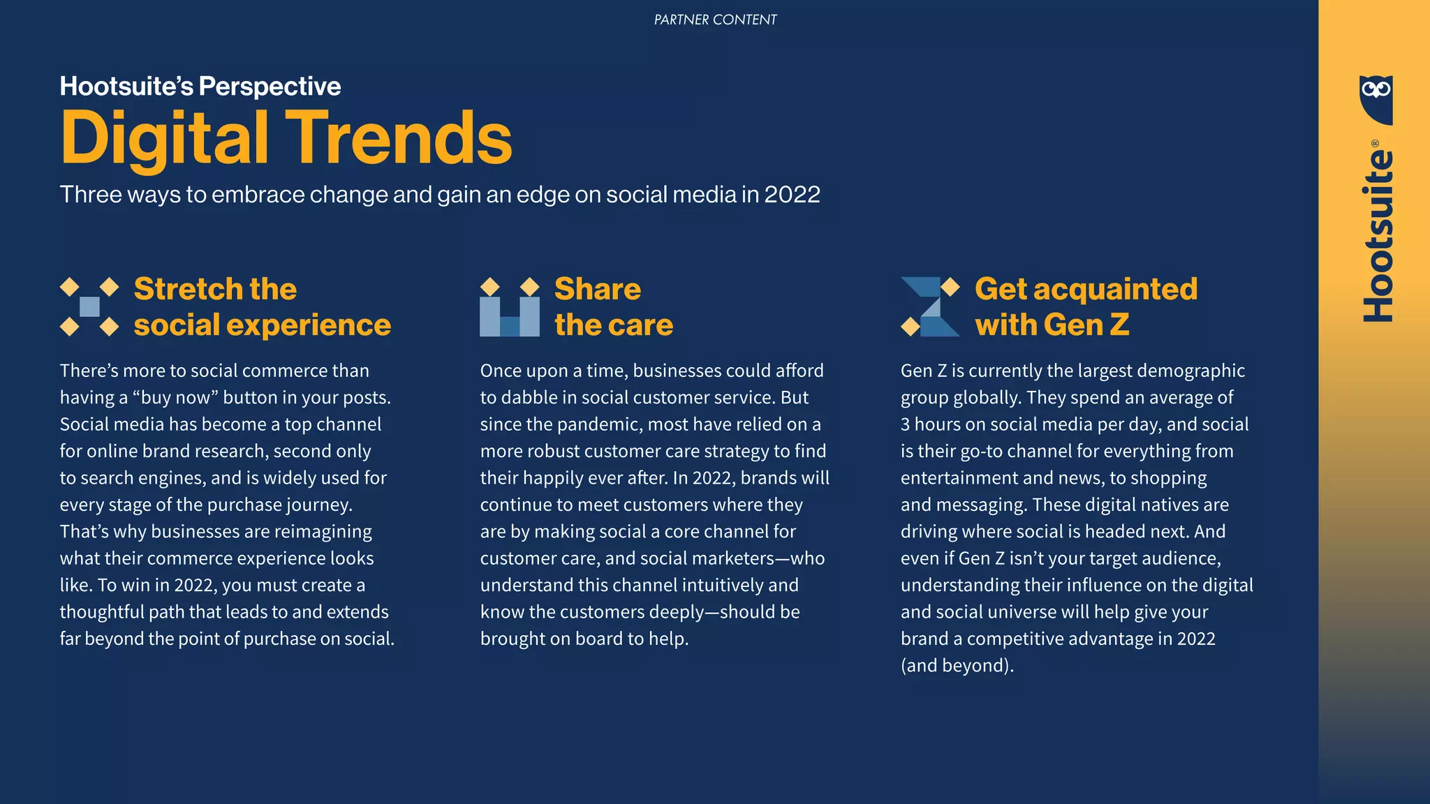 Hootsuite’s Perspective
Digital Trends
Three ways to embrace change and gain an edge on social media in 2022
Stretch the
social experience
There’s more to social commerce than
having a “buy now” button in your posts.
Social media has become a top channel
for online brand research, second only
to search engines, and is widely used for
every stage of the purchase journey.
That’s why businesses are reimagining
what their commerce experience looks
like. To win in 2022, you must create a
thoughtful path that leads to and extends
far beyond the point of purchase on social.
Share
the care
Once upon a time, businesses could afford
to dabble in social customer service. But
since the pandemic, most have relied on a
more robust customer care strategy to find
their happily ever after. In 2022, brands will
continue to meet customers where they
are by making social a core channel for
customer care, and social marketers—who
understand this channel intuitively and
know the customers deeply—should be
brought on board to help.
Get acquainted
with Gen Z
Gen Z is currently the largest demographic
group globally. They spend an average of
3 hours on social media per day, and social
is their go-to channel for everything from
entertainment and news, to shopping
and messaging. These digital natives are
driving where social is headed next. And
even if Gen Z isn’t your target audience,
understanding their influence on the digital
and social universe will help give your
brand a competitive advantage in 2022
(and beyond).
PARTNER CONTENT
 