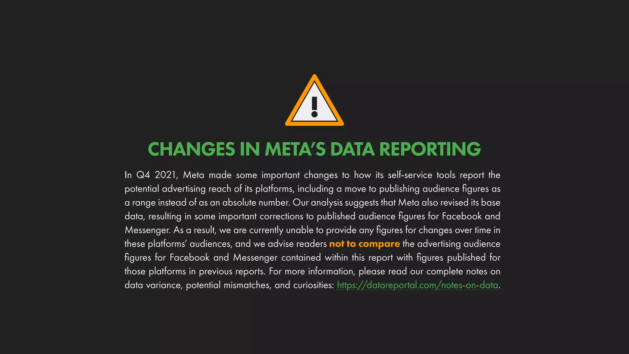 !
In Q4 2021, Meta made some important changes to how its self-service tools report the
potential advertising reach of its platforms, including a move to publishing audience figures as
a range instead of as an absolute number. Our analysis suggests that Meta also revised its base
data, resulting in some important corrections to published audience figures for Facebook and
Messenger. As a result, we are currently unable to provide any figures for changes over time in
these platforms’ audiences, and we advise readers not to compare the advertising audience
figures for Facebook and Messenger contained within this report with figures published for
those platforms in previous reports. For more information, please read our complete notes on
data variance, potential mismatches, and curiosities: https://datareportal.com/notes-on-data.
CHANGES IN META’S DATA REPORTING
 