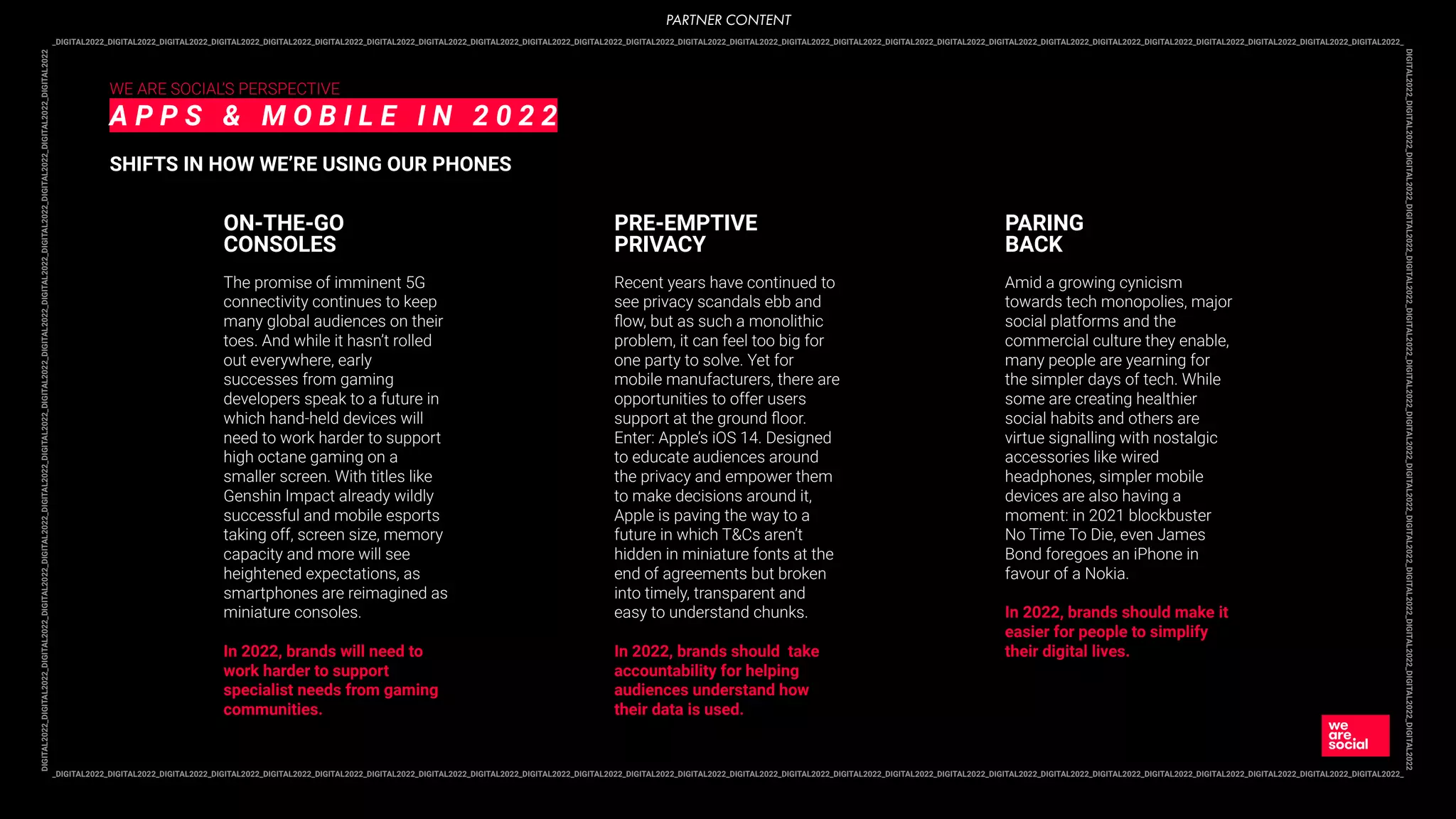 _DIGITAL2022_DIGITAL2022_DIGITAL2022_DIGITAL2022_DIGITAL2022_DIGITAL2022_DIGITAL2022_DIGITAL2022_DIGITAL2022_DIGITAL2022_DIGITAL2022_DIGITAL2022_DIGITAL2022_DIGITAL2022_DIGITAL2022_DIGITAL2022_DIGITAL2022_DIGITAL2022_DIGITAL2022_DIGITAL2022_DIGITAL2022_DIGITAL2022_DIGITAL2022_DIGITAL2022_DIGITAL2022_DIGITAL2022_
DIGITAL2022_DIGITAL2022_DIGITAL2022_DIGITAL2022_DIGITAL2022_DIGITAL2022_DIGITAL2022_DIGITAL2022_DIGITAL2022_DIGITAL2022_DIGITAL2022_DIGITAL2022_DIGITAL2022_DIGITAL2022
_DIGITAL2022_DIGITAL2022_DIGITAL2022_DIGITAL2022_DIGITAL2022_DIGITAL2022_DIGITAL2022_DIGITAL2022_DIGITAL2022_DIGITAL2022_DIGITAL2022_DIGITAL2022_DIGITAL2022_DIGITAL2022_DIGITAL2022_DIGITAL2022_DIGITAL2022_DIGITAL2022_DIGITAL2022_DIGITAL2022_DIGITAL2022_DIGITAL2022_DIGITAL2022_DIGITAL2022_DIGITAL2022_DIGITAL2022_
DIGITAL2022_DIGITAL2022_DIGITAL2022_DIGITAL2022_DIGITAL2022_DIGITAL2022_DIGITAL2022_DIGITAL2022_DIGITAL2022_DIGITAL2022_DIGITAL2022_DIGITAL2022_DIGITAL2022_DIGITAL2022
WE ARE SOCIAL’S PERSPECTIVE
A P P S & M O B I L E I N 2 0 2 2
SHIFTS IN HOW WE’RE USING OUR PHONES
The promise of imminent 5G
connectivity continues to keep
many global audiences on their
toes. And while it hasn’t rolled
out everywhere, early
successes from gaming
developers speak to a future in
which hand-held devices will
need to work harder to support
high octane gaming on a
smaller screen. With titles like
Genshin Impact already wildly
successful and mobile esports
taking off, screen size, memory
capacity and more will see
heightened expectations, as
smartphones are reimagined as
miniature consoles.
In 2022, brands will need to
work harder to support
specialist needs from gaming
communities.
ON-THE-GO
CONSOLES
Recent years have continued to
see privacy scandals ebb and
ﬂow, but as such a monolithic
problem, it can feel too big for
one party to solve. Yet for
mobile manufacturers, there are
opportunities to offer users
support at the ground ﬂoor.
Enter: Apple’s iOS 14. Designed
to educate audiences around
the privacy and empower them
to make decisions around it,
Apple is paving the way to a
future in which T&Cs aren’t
hidden in miniature fonts at the
end of agreements but broken
into timely, transparent and
easy to understand chunks.
In 2022, brands should take
accountability for helping
audiences understand how
their data is used.
PRE-EMPTIVE
PRIVACY
Amid a growing cynicism
towards tech monopolies, major
social platforms and the
commercial culture they enable,
many people are yearning for
the simpler days of tech. While
some are creating healthier
social habits and others are
virtue signalling with nostalgic
accessories like wired
headphones, simpler mobile
devices are also having a
moment: in 2021 blockbuster
No Time To Die, even James
Bond foregoes an iPhone in
favour of a Nokia.
In 2022, brands should make it
easier for people to simplify
their digital lives.
PARING
BACK
PARTNER CONTENT
 