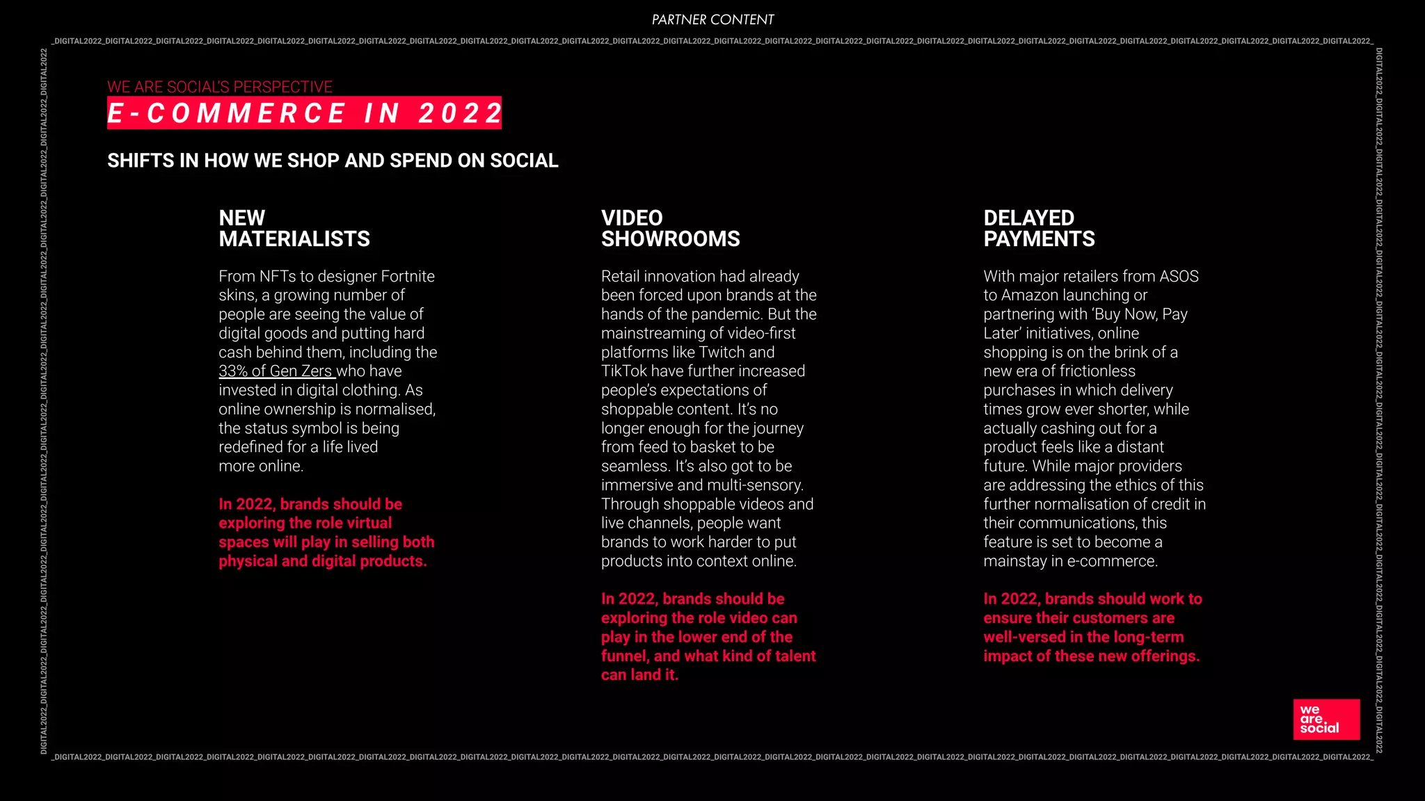 _DIGITAL2022_DIGITAL2022_DIGITAL2022_DIGITAL2022_DIGITAL2022_DIGITAL2022_DIGITAL2022_DIGITAL2022_DIGITAL2022_DIGITAL2022_DIGITAL2022_DIGITAL2022_DIGITAL2022_DIGITAL2022_DIGITAL2022_DIGITAL2022_DIGITAL2022_DIGITAL2022_DIGITAL2022_DIGITAL2022_DIGITAL2022_DIGITAL2022_DIGITAL2022_DIGITAL2022_DIGITAL2022_DIGITAL2022_
DIGITAL2022_DIGITAL2022_DIGITAL2022_DIGITAL2022_DIGITAL2022_DIGITAL2022_DIGITAL2022_DIGITAL2022_DIGITAL2022_DIGITAL2022_DIGITAL2022_DIGITAL2022_DIGITAL2022_DIGITAL2022
_DIGITAL2022_DIGITAL2022_DIGITAL2022_DIGITAL2022_DIGITAL2022_DIGITAL2022_DIGITAL2022_DIGITAL2022_DIGITAL2022_DIGITAL2022_DIGITAL2022_DIGITAL2022_DIGITAL2022_DIGITAL2022_DIGITAL2022_DIGITAL2022_DIGITAL2022_DIGITAL2022_DIGITAL2022_DIGITAL2022_DIGITAL2022_DIGITAL2022_DIGITAL2022_DIGITAL2022_DIGITAL2022_DIGITAL2022_
DIGITAL2022_DIGITAL2022_DIGITAL2022_DIGITAL2022_DIGITAL2022_DIGITAL2022_DIGITAL2022_DIGITAL2022_DIGITAL2022_DIGITAL2022_DIGITAL2022_DIGITAL2022_DIGITAL2022_DIGITAL2022
WE ARE SOCIAL’S PERSPECTIVE
E - C O M M E R C E I N 2 0 2 2
SHIFTS IN HOW WE SHOP AND SPEND ON SOCIAL
From NFTs to designer Fortnite
skins, a growing number of
people are seeing the value of
digital goods and putting hard
cash behind them, including the
33% of Gen Zers who have
invested in digital clothing. As
online ownership is normalised,
the status symbol is being
redeﬁned for a life lived
more online.
In 2022, brands should be
exploring the role virtual
spaces will play in selling both
physical and digital products.
NEW
MATERIALISTS
Retail innovation had already
been forced upon brands at the
hands of the pandemic. But the
mainstreaming of video-ﬁrst
platforms like Twitch and
TikTok have further increased
people’s expectations of
shoppable content. It’s no
longer enough for the journey
from feed to basket to be
seamless. It’s also got to be
immersive and multi-sensory.
Through shoppable videos and
live channels, people want
brands to work harder to put
products into context online.
In 2022, brands should be
exploring the role video can
play in the lower end of the
funnel, and what kind of talent
can land it.
VIDEO
SHOWROOMS
With major retailers from ASOS
to Amazon launching or
partnering with ‘Buy Now, Pay
Later’ initiatives, online
shopping is on the brink of a
new era of frictionless
purchases in which delivery
times grow ever shorter, while
actually cashing out for a
product feels like a distant
future. While major providers
are addressing the ethics of this
further normalisation of credit in
their communications, this
feature is set to become a
mainstay in e-commerce.
In 2022, brands should work to
ensure their customers are
well-versed in the long-term
impact of these new offerings.
DELAYED
PAYMENTS
PARTNER CONTENT
 