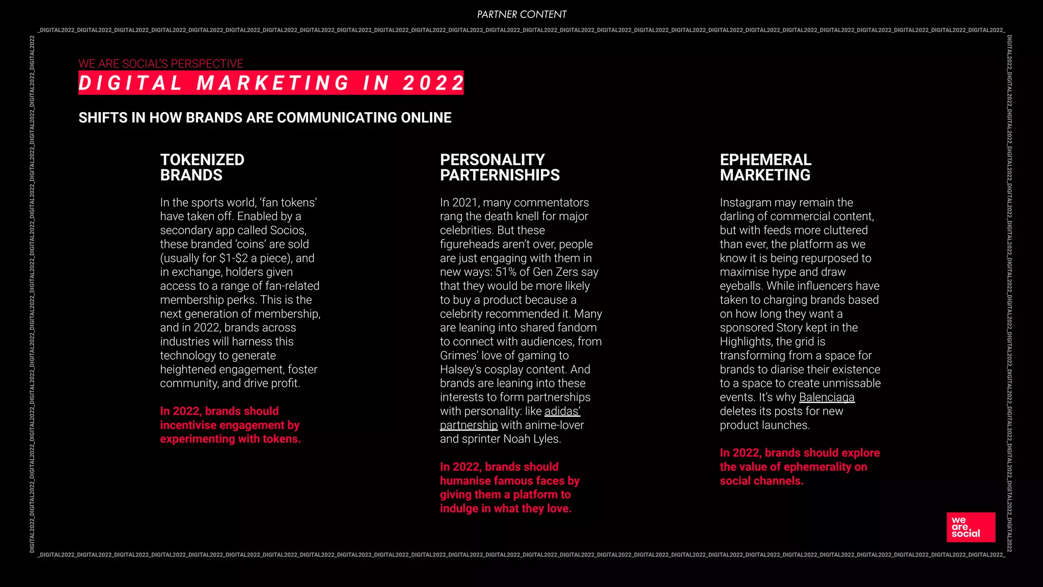 _DIGITAL2022_DIGITAL2022_DIGITAL2022_DIGITAL2022_DIGITAL2022_DIGITAL2022_DIGITAL2022_DIGITAL2022_DIGITAL2022_DIGITAL2022_DIGITAL2022_DIGITAL2022_DIGITAL2022_DIGITAL2022_DIGITAL2022_DIGITAL2022_DIGITAL2022_DIGITAL2022_DIGITAL2022_DIGITAL2022_DIGITAL2022_DIGITAL2022_DIGITAL2022_DIGITAL2022_DIGITAL2022_DIGITAL2022_
DIGITAL2022_DIGITAL2022_DIGITAL2022_DIGITAL2022_DIGITAL2022_DIGITAL2022_DIGITAL2022_DIGITAL2022_DIGITAL2022_DIGITAL2022_DIGITAL2022_DIGITAL2022_DIGITAL2022_DIGITAL2022
_DIGITAL2022_DIGITAL2022_DIGITAL2022_DIGITAL2022_DIGITAL2022_DIGITAL2022_DIGITAL2022_DIGITAL2022_DIGITAL2022_DIGITAL2022_DIGITAL2022_DIGITAL2022_DIGITAL2022_DIGITAL2022_DIGITAL2022_DIGITAL2022_DIGITAL2022_DIGITAL2022_DIGITAL2022_DIGITAL2022_DIGITAL2022_DIGITAL2022_DIGITAL2022_DIGITAL2022_DIGITAL2022_DIGITAL2022_
DIGITAL2022_DIGITAL2022_DIGITAL2022_DIGITAL2022_DIGITAL2022_DIGITAL2022_DIGITAL2022_DIGITAL2022_DIGITAL2022_DIGITAL2022_DIGITAL2022_DIGITAL2022_DIGITAL2022_DIGITAL2022
WE ARE SOCIAL’S PERSPECTIVE
D I G I T A L M A R K E T I N G I N 2 0 2 2
SHIFTS IN HOW BRANDS ARE COMMUNICATING ONLINE
In the sports world, ‘fan tokens’
have taken off. Enabled by a
secondary app called Socios,
these branded ‘coins’ are sold
(usually for $1-$2 a piece), and
in exchange, holders given
access to a range of fan-related
membership perks. This is the
next generation of membership,
and in 2022, brands across
industries will harness this
technology to generate
heightened engagement, foster
community, and drive proﬁt.
In 2022, brands should
incentivise engagement by
experimenting with tokens.
TOKENIZED
BRANDS
In 2021, many commentators
rang the death knell for major
celebrities. But these
ﬁgureheads aren’t over, people
are just engaging with them in
new ways: 51% of Gen Zers say
that they would be more likely
to buy a product because a
celebrity recommended it. Many
are leaning into shared fandom
to connect with audiences, from
Grimes’ love of gaming to
Halsey’s cosplay content. And
brands are leaning into these
interests to form partnerships
with personality: like adidas’
partnership with anime-lover
and sprinter Noah Lyles.
In 2022, brands should
humanise famous faces by
giving them a platform to
indulge in what they love.
PERSONALITY
PARTERNISHIPS
Instagram may remain the
darling of commercial content,
but with feeds more cluttered
than ever, the platform as we
know it is being repurposed to
maximise hype and draw
eyeballs. While inﬂuencers have
taken to charging brands based
on how long they want a
sponsored Story kept in the
Highlights, the grid is
transforming from a space for
brands to diarise their existence
to a space to create unmissable
events. It’s why Balenciaga
deletes its posts for new
product launches.
In 2022, brands should explore
the value of ephemerality on
social channels.
EPHEMERAL
MARKETING
PARTNER CONTENT
 