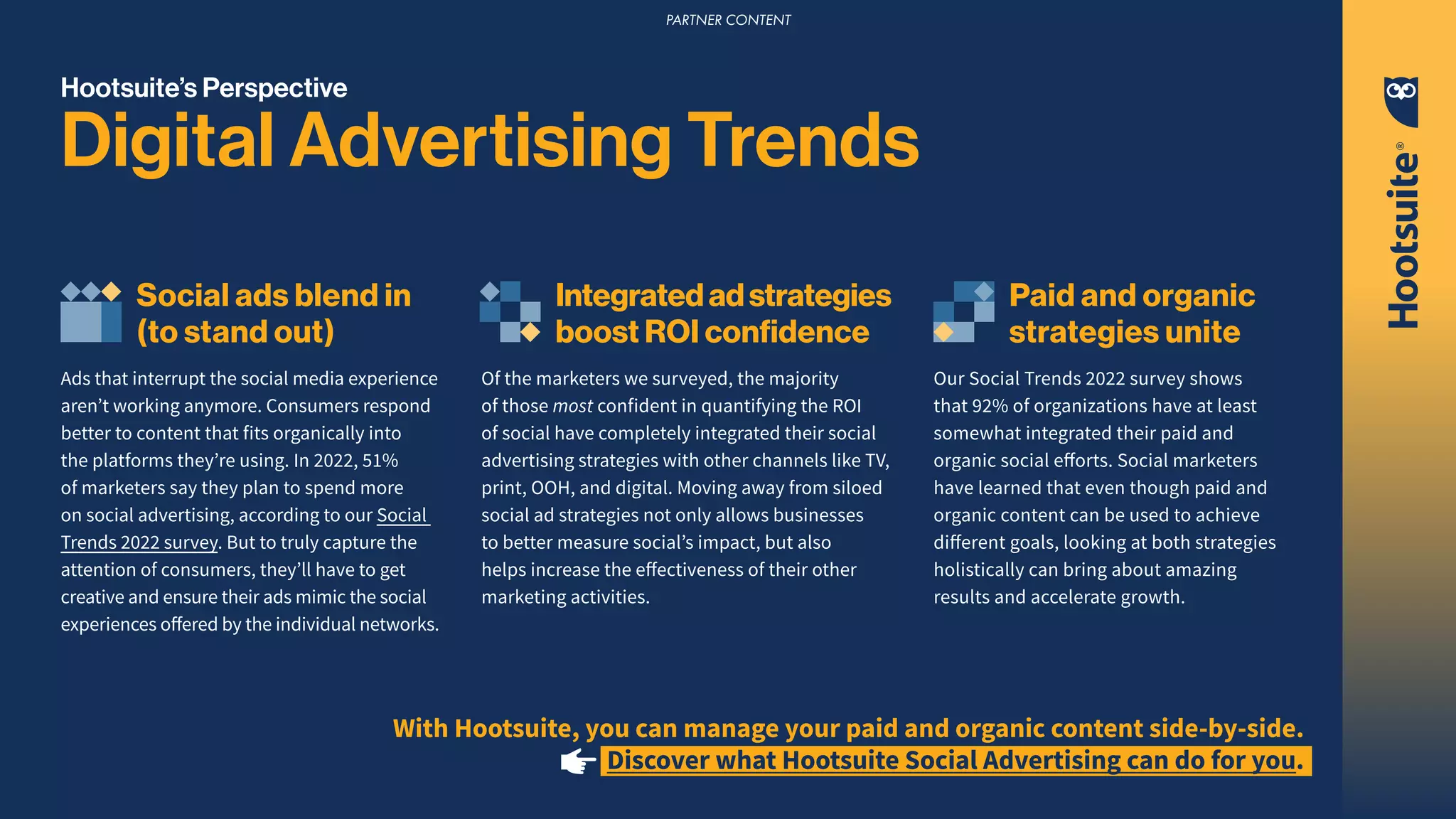 Hootsuite’s Perspective
Digital Advertising Trends
Social ads blend in
(to stand out)
Ads that interrupt the social media experience
aren’t working anymore. Consumers respond
better to content that fits organically into
the platforms they’re using. In 2022, 51%
of marketers say they plan to spend more
on social advertising, according to our Social
Trends 2022 survey. But to truly capture the
attention of consumers, they’ll have to get
creative and ensure their ads mimic the social
experiences offered by the individual networks.
Integratedadstrategies
boost ROI confidence
Of the marketers we surveyed, the majority
of those most confident in quantifying the ROI
of social have completely integrated their social
advertising strategies with other channels like TV,
print, OOH, and digital. Moving away from siloed
social ad strategies not only allows businesses
to better measure social’s impact, but also
helps increase the effectiveness of their other
marketing activities.
Paid and organic
strategies unite
Our Social Trends 2022 survey shows
that 92% of organizations have at least
somewhat integrated their paid and
organic social efforts. Social marketers
have learned that even though paid and
organic content can be used to achieve
different goals, looking at both strategies
holistically can bring about amazing
results and accelerate growth.
With Hootsuite, you can manage your paid and organic content side-by-side.
Discover what Hootsuite Social Advertising can do for you.
PARTNER CONTENT
 
