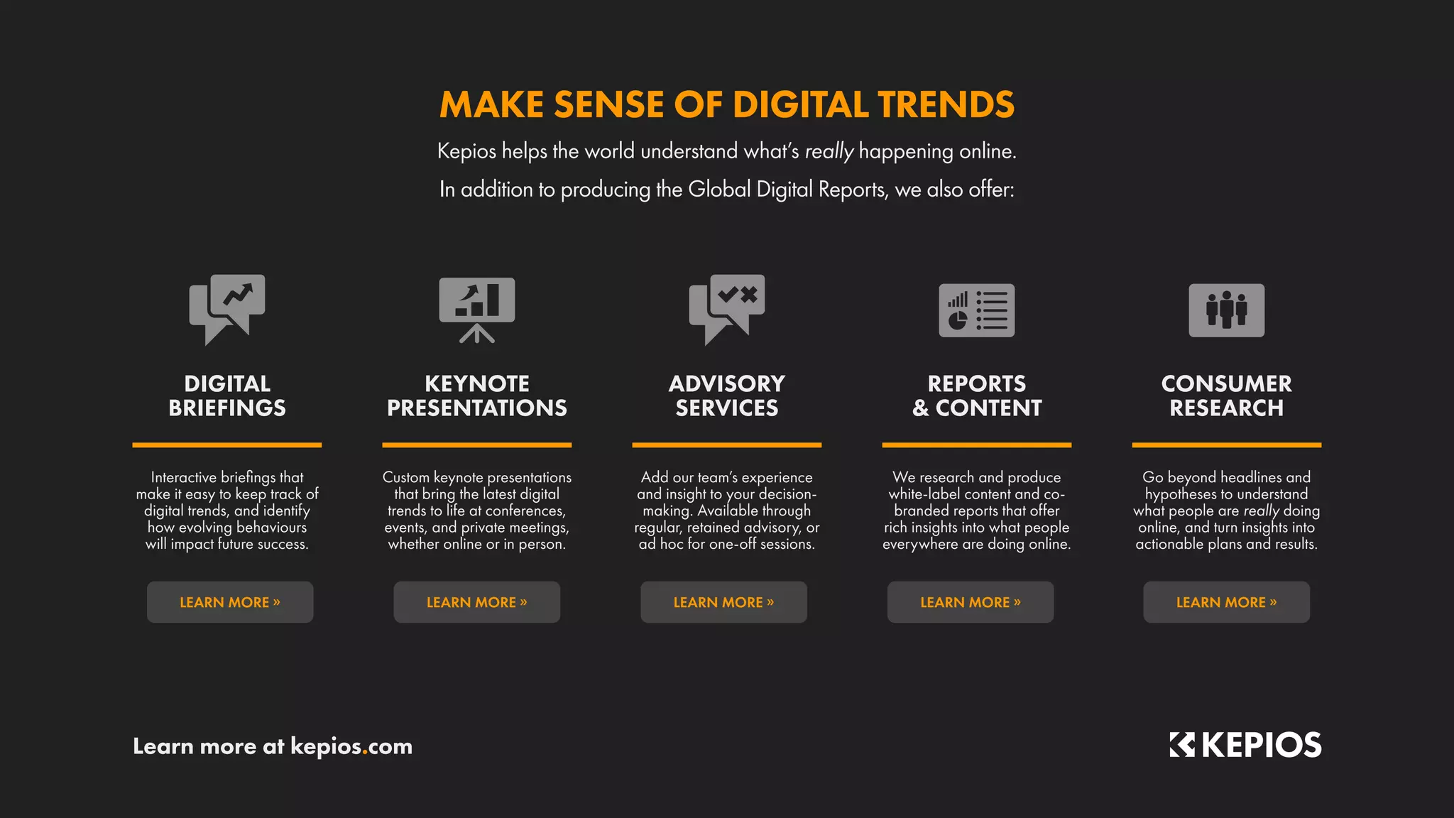 Learn more at kepios.com
LEARN MORE »
LEARN MORE »
LEARN MORE »
LEARN MORE »
LEARN MORE »
Go beyond headlines and
hypotheses to understand
what people are really doing
online, and turn insights into
actionable plans and results.
We research and produce
white-label content and co-
branded reports that offer
rich insights into what people
everywhere are doing online.
Add our team’s experience
and insight to your decision-
making. Available through
regular, retained advisory, or
ad hoc for one-off sessions.
Custom keynote presentations
that bring the latest digital
trends to life at conferences,
events, and private meetings,
whether online or in person.
Interactive briefings that
make it easy to keep track of
digital trends, and identify
how evolving behaviours
will impact future success.
CONSUMER
RESEARCH
REPORTS
 CONTENT
ADVISORY
SERVICES
KEYNOTE
PRESENTATIONS
DIGITAL
BRIEFINGS
In addition to producing the Global Digital Reports, we also offer:
Kepios helps the world understand what’s really happening online.
MAKE SENSE OF DIGITAL TRENDS
 