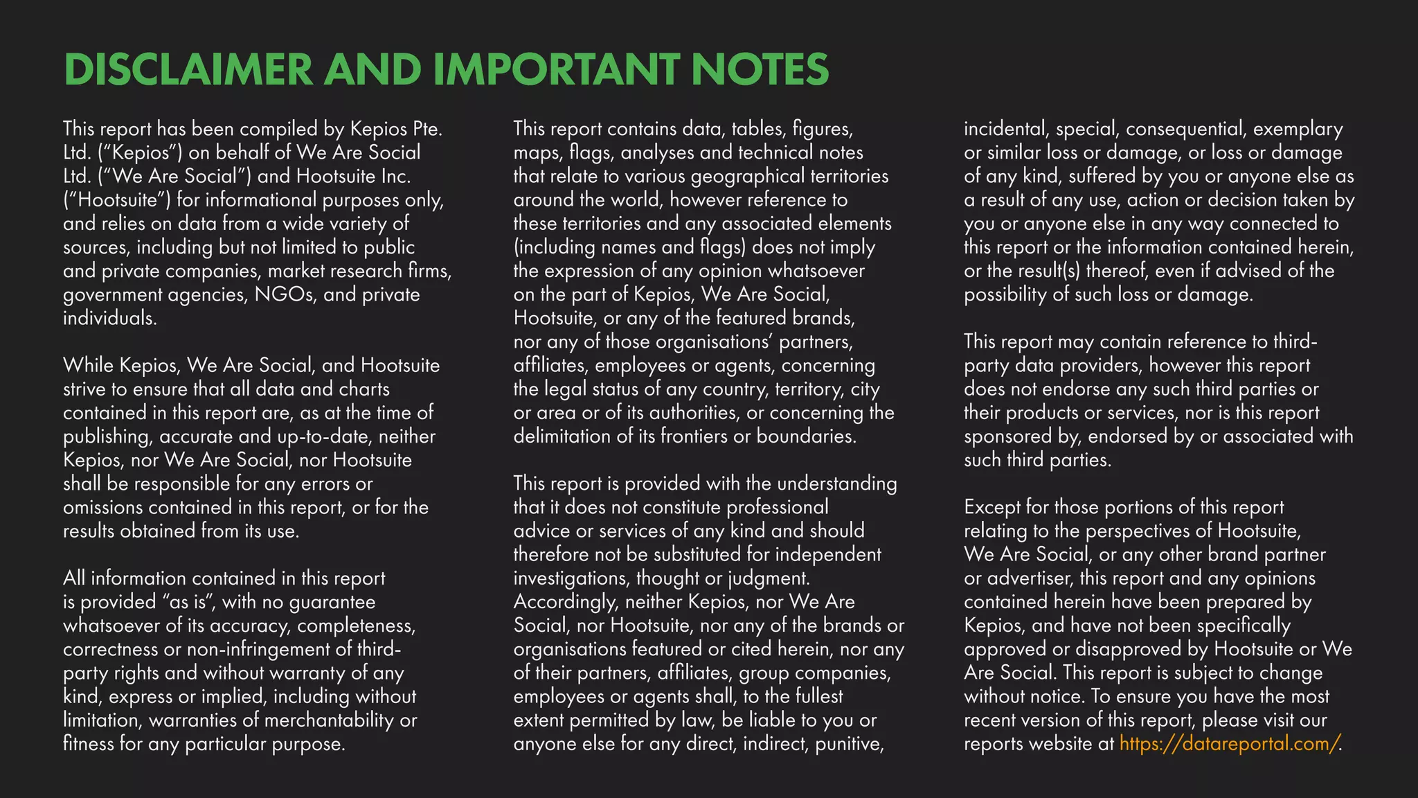 incidental, special, consequential, exemplary
or similar loss or damage, or loss or damage
of any kind, suffered by you or anyone else as
a result of any use, action or decision taken by
you or anyone else in any way connected to
this report or the information contained herein,
or the result(s) thereof, even if advised of the
possibility of such loss or damage.
This report may contain reference to third-
party data providers, however this report
does not endorse any such third parties or
their products or services, nor is this report
sponsored by, endorsed by or associated with
such third parties.
Except for those portions of this report
relating to the perspectives of Hootsuite,
We Are Social, or any other brand partner
or advertiser, this report and any opinions
contained herein have been prepared by
Kepios, and have not been specifically
approved or disapproved by Hootsuite or We
Are Social. This report is subject to change
without notice. To ensure you have the most
recent version of this report, please visit our
reports website at https://datareportal.com/.
This report contains data, tables, figures,
maps, flags, analyses and technical notes
that relate to various geographical territories
around the world, however reference to
these territories and any associated elements
(including names and flags) does not imply
the expression of any opinion whatsoever
on the part of Kepios, We Are Social,
Hootsuite, or any of the featured brands,
nor any of those organisations’ partners,
affiliates, employees or agents, concerning
the legal status of any country, territory, city
or area or of its authorities, or concerning the
delimitation of its frontiers or boundaries.
This report is provided with the understanding
that it does not constitute professional
advice or services of any kind and should
therefore not be substituted for independent
investigations, thought or judgment.
Accordingly, neither Kepios, nor We Are
Social, nor Hootsuite, nor any of the brands or
organisations featured or cited herein, nor any
of their partners, affiliates, group companies,
employees or agents shall, to the fullest
extent permitted by law, be liable to you or
anyone else for any direct, indirect, punitive,
This report has been compiled by Kepios Pte.
Ltd. (“Kepios”) on behalf of We Are Social
Ltd. (“We Are Social”) and Hootsuite Inc.
(“Hootsuite”) for informational purposes only,
and relies on data from a wide variety of
sources, including but not limited to public
and private companies, market research firms,
government agencies, NGOs, and private
individuals.
While Kepios, We Are Social, and Hootsuite
strive to ensure that all data and charts
contained in this report are, as at the time of
publishing, accurate and up-to-date, neither
Kepios, nor We Are Social, nor Hootsuite
shall be responsible for any errors or
omissions contained in this report, or for the
results obtained from its use.
All information contained in this report
is provided “as is”, with no guarantee
whatsoever of its accuracy, completeness,
correctness or non-infringement of third-
party rights and without warranty of any
kind, express or implied, including without
limitation, warranties of merchantability or
fitness for any particular purpose.
DISCLAIMER AND IMPORTANT NOTES
 