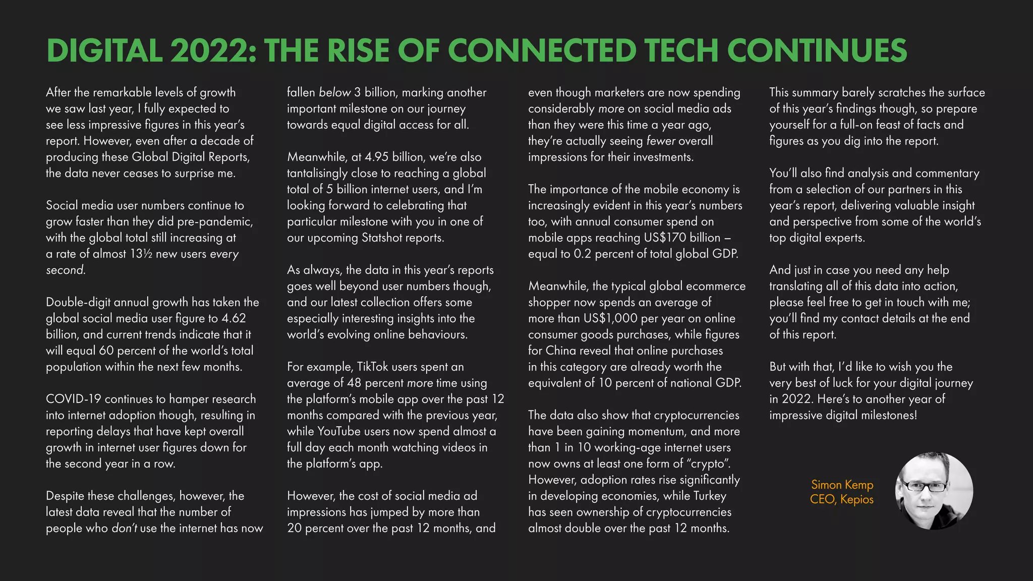 Simon Kemp
CEO, Kepios
This summary barely scratches the surface
of this year’s findings though, so prepare
yourself for a full-on feast of facts and
figures as you dig into the report.
You’ll also find analysis and commentary
from a selection of our partners in this
year’s report, delivering valuable insight
and perspective from some of the world’s
top digital experts.
And just in case you need any help
translating all of this data into action,
please feel free to get in touch with me;
you’ll find my contact details at the end
of this report.
But with that, I’d like to wish you the
very best of luck for your digital journey
in 2022. Here’s to another year of
impressive digital milestones!
even though marketers are now spending
considerably more on social media ads
than they were this time a year ago,
they’re actually seeing fewer overall
impressions for their investments.
The importance of the mobile economy is
increasingly evident in this year’s numbers
too, with annual consumer spend on
mobile apps reaching US$170 billion –
equal to 0.2 percent of total global GDP.
Meanwhile, the typical global ecommerce
shopper now spends an average of
more than US$1,000 per year on online
consumer goods purchases, while figures
for China reveal that online purchases
in this category are already worth the
equivalent of 10 percent of national GDP.
The data also show that cryptocurrencies
have been gaining momentum, and more
than 1 in 10 working-age internet users
now owns at least one form of “crypto”.
However, adoption rates rise significantly
in developing economies, while Turkey
has seen ownership of cryptocurrencies
almost double over the past 12 months.
fallen below 3 billion, marking another
important milestone on our journey
towards equal digital access for all.
Meanwhile, at 4.95 billion, we’re also
tantalisingly close to reaching a global
total of 5 billion internet users, and I’m
looking forward to celebrating that
particular milestone with you in one of
our upcoming Statshot reports.
As always, the data in this year’s reports
goes well beyond user numbers though,
and our latest collection offers some
especially interesting insights into the
world’s evolving online behaviours.
For example, TikTok users spent an
average of 48 percent more time using
the platform’s mobile app over the past 12
months compared with the previous year,
while YouTube users now spend almost a
full day each month watching videos in
the platform’s app.
However, the cost of social media ad
impressions has jumped by more than
20 percent over the past 12 months, and
After the remarkable levels of growth
we saw last year, I fully expected to
see less impressive figures in this year’s
report. However, even after a decade of
producing these Global Digital Reports,
the data never ceases to surprise me.
Social media user numbers continue to
grow faster than they did pre-pandemic,
with the global total still increasing at
a rate of almost 13½ new users every
second.
Double-digit annual growth has taken the
global social media user figure to 4.62
billion, and current trends indicate that it
will equal 60 percent of the world’s total
population within the next few months.
COVID-19 continues to hamper research
into internet adoption though, resulting in
reporting delays that have kept overall
growth in internet user figures down for
the second year in a row.
Despite these challenges, however, the
latest data reveal that the number of
people who don’t use the internet has now
DIGITAL 2022: THE RISE OF CONNECTED TECH CONTINUES
 