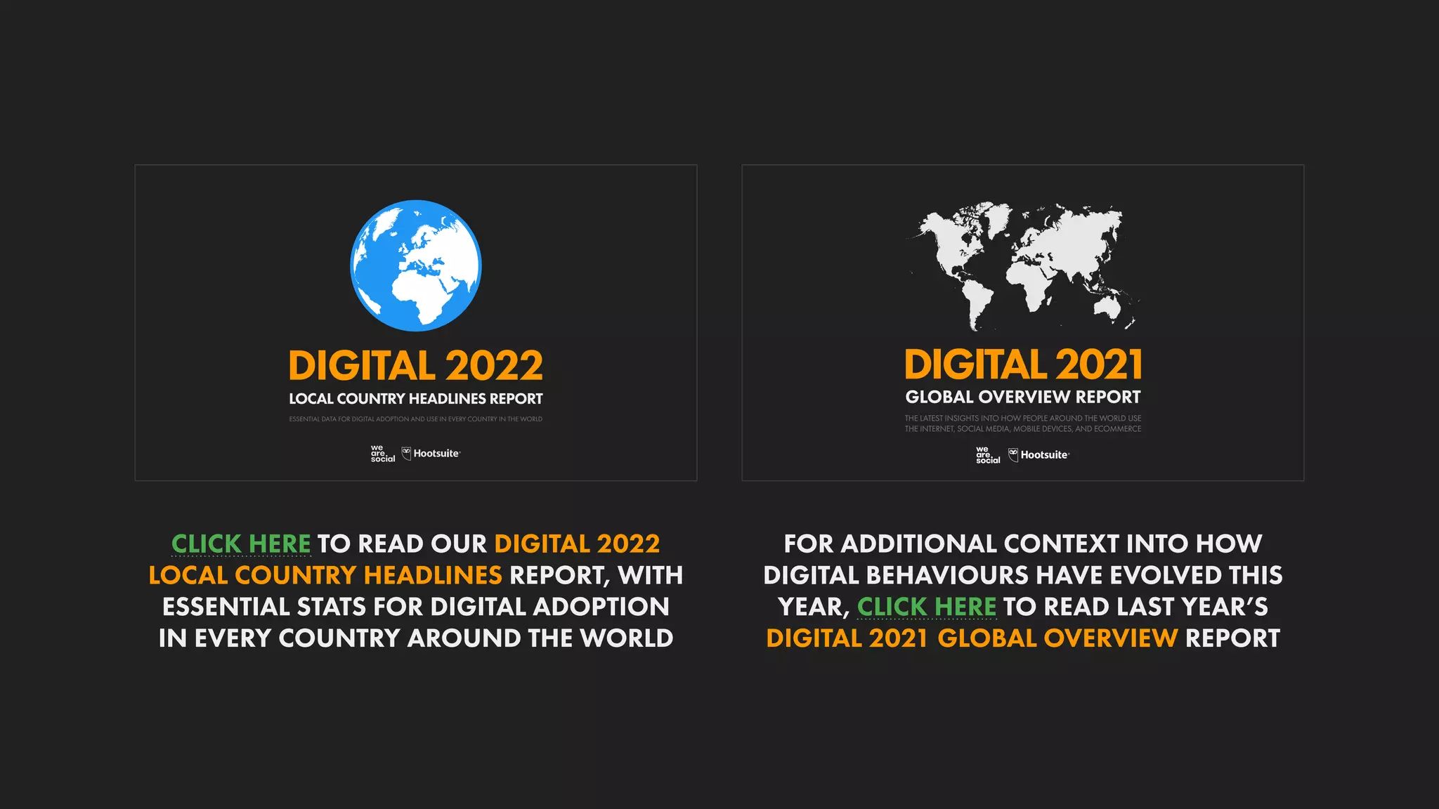 DIGITAL2021
THE LATEST INSIGHTS INTO HOW PEOPLE AROUND THE WORLD USE
THE INTERNET, SOCIAL MEDIA, MOBILE DEVICES, AND ECOMMERCE
GLOBAL OVERVIEW REPORT
ESSENTIAL DATA FOR DIGITAL ADOPTION AND USE IN EVERY COUNTRY IN THE WORLD
DIGITAL 2022
LOCAL COUNTRY HEADLINES REPORT
FOR ADDITIONAL CONTEXT INTO HOW
DIGITAL BEHAVIOURS HAVE EVOLVED THIS
YEAR, CLICK HERE TO READ LAST YEAR’S
DIGITAL 2021 GLOBAL OVERVIEW REPORT
CLICK HERE TO READ OUR DIGITAL 2022
LOCAL COUNTRY HEADLINES REPORT, WITH
ESSENTIAL STATS FOR DIGITAL ADOPTION
IN EVERY COUNTRY AROUND THE WORLD
 