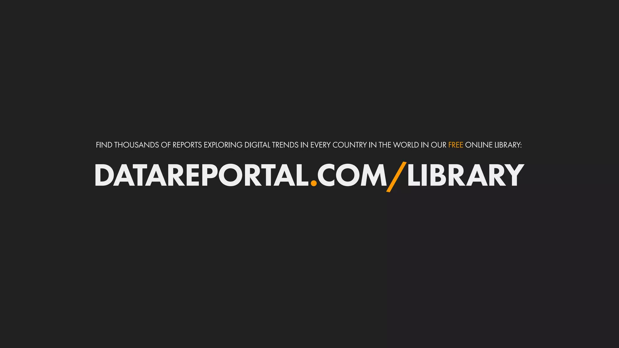 DATAREPORTAL.COM/LIBRARY
FIND THOUSANDS OF REPORTS EXPLORING DIGITAL TRENDS IN EVERY COUNTRY IN THE WORLD IN OUR FREE ONLINE LIBRARY:
 