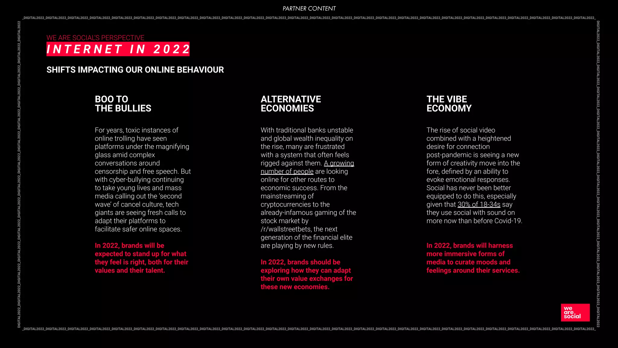 _DIGITAL2022_DIGITAL2022_DIGITAL2022_DIGITAL2022_DIGITAL2022_DIGITAL2022_DIGITAL2022_DIGITAL2022_DIGITAL2022_DIGITAL2022_DIGITAL2022_DIGITAL2022_DIGITAL2022_DIGITAL2022_DIGITAL2022_DIGITAL2022_DIGITAL2022_DIGITAL2022_DIGITAL2022_DIGITAL2022_DIGITAL2022_DIGITAL2022_DIGITAL2022_DIGITAL2022_DIGITAL2022_DIGITAL2022_
DIGITAL2022_DIGITAL2022_DIGITAL2022_DIGITAL2022_DIGITAL2022_DIGITAL2022_DIGITAL2022_DIGITAL2022_DIGITAL2022_DIGITAL2022_DIGITAL2022_DIGITAL2022_DIGITAL2022_DIGITAL2022
_DIGITAL2022_DIGITAL2022_DIGITAL2022_DIGITAL2022_DIGITAL2022_DIGITAL2022_DIGITAL2022_DIGITAL2022_DIGITAL2022_DIGITAL2022_DIGITAL2022_DIGITAL2022_DIGITAL2022_DIGITAL2022_DIGITAL2022_DIGITAL2022_DIGITAL2022_DIGITAL2022_DIGITAL2022_DIGITAL2022_DIGITAL2022_DIGITAL2022_DIGITAL2022_DIGITAL2022_DIGITAL2022_DIGITAL2022_
DIGITAL2022_DIGITAL2022_DIGITAL2022_DIGITAL2022_DIGITAL2022_DIGITAL2022_DIGITAL2022_DIGITAL2022_DIGITAL2022_DIGITAL2022_DIGITAL2022_DIGITAL2022_DIGITAL2022_DIGITAL2022
WE ARE SOCIAL’S PERSPECTIVE
I N T E R N E T I N 2 0 2 2
SHIFTS IMPACTING OUR ONLINE BEHAVIOUR
For years, toxic instances of
online trolling have seen
platforms under the magnifying
glass amid complex
conversations around
censorship and free speech. But
with cyber-bullying continuing
to take young lives and mass
media calling out the ‘second
wave’ of cancel culture, tech
giants are seeing fresh calls to
adapt their platforms to
facilitate safer online spaces.
In 2022, brands will be
expected to stand up for what
they feel is right, both for their
values and their talent.
BOO TO
THE BULLIES
With traditional banks unstable
and global wealth inequality on
the rise, many are frustrated
with a system that often feels
rigged against them. A growing
number of people are looking
online for other routes to
economic success. From the
mainstreaming of
cryptocurrencies to the
already-infamous gaming of the
stock market by
/r/wallstreetbets, the next
generation of the ﬁnancial elite
are playing by new rules.
In 2022, brands should be
exploring how they can adapt
their own value exchanges for
these new economies.
ALTERNATIVE
ECONOMIES
The rise of social video
combined with a heightened
desire for connection
post-pandemic is seeing a new
form of creativity move into the
fore, deﬁned by an ability to
evoke emotional responses.
Social has never been better
equipped to do this, especially
given that 30% of 18-34s say
they use social with sound on
more now than before Covid-19.
In 2022, brands will harness
more immersive forms of
media to curate moods and
feelings around their services.
THE VIBE
ECONOMY
PARTNER CONTENT
 