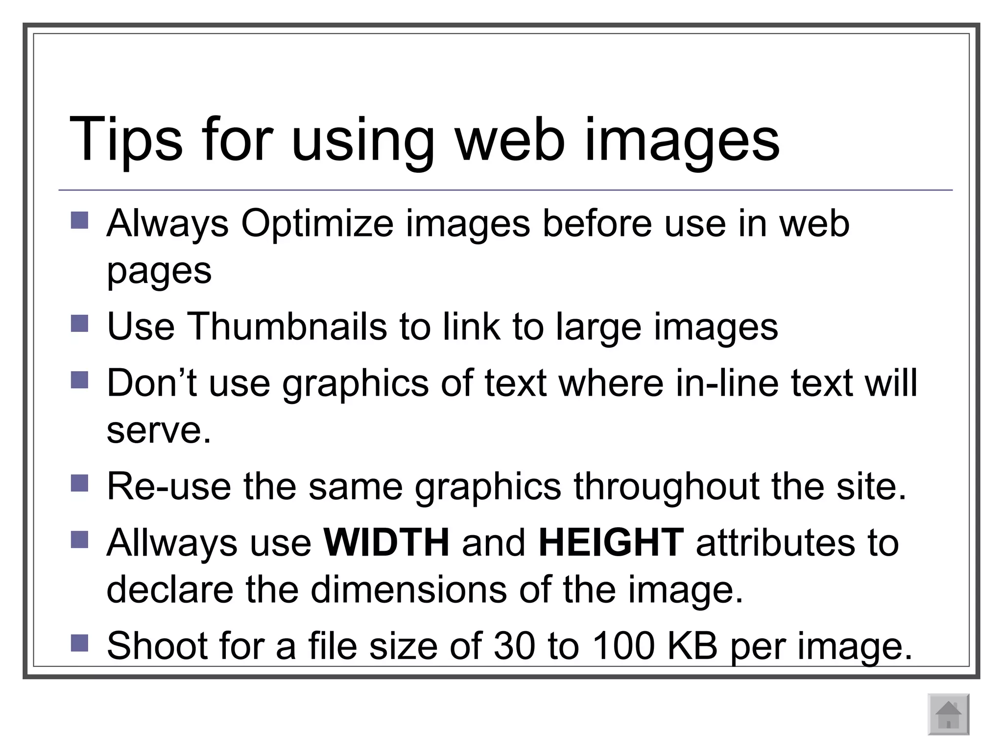 Tips for using web images Always Optimize images before use in web pages Use Thumbnails to link to large images Don’t use graphics of text where in-line text will serve.  Re-use the same graphics throughout the site.  Allways use  WIDTH  and  HEIGHT  attributes to declare the dimensions of the image. Shoot for a file size of 30 to 100 KB per image. 
