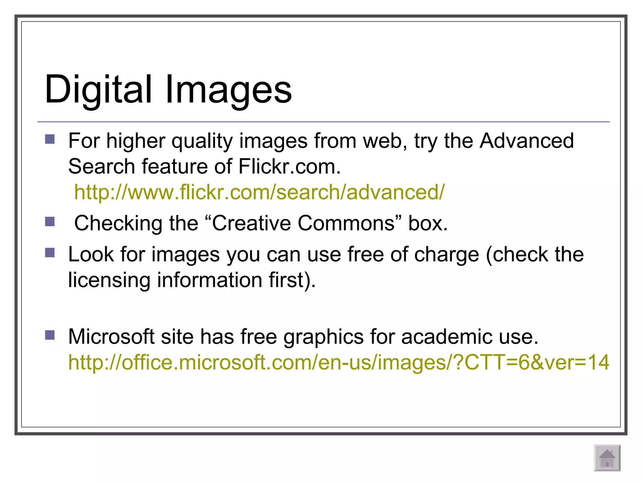 Digital Images For higher quality images from web, try the Advanced Search feature of Flickr.com.  http://www.flickr.com/search/advanced/ Checking the “Creative Commons” box. Look for images you can use free of charge (check the licensing information first).  Microsoft site has free graphics for academic use.  http://office.microsoft.com/en-us/images/?CTT=6&ver=14&app=powerpnt.exe 