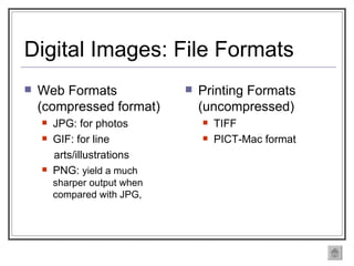 Digital Images: File Formats Web Formats (compressed format) JPG: for photos  GIF: for line  arts/illustrations PNG:  yield a much sharper output when compared with JPG,  Printing Formats (uncompressed) TIFF PICT-Mac format 
