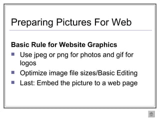 Preparing Pictures For Web Basic Rule for Website Graphics Use jpeg or png for photos and gif for logos Optimize image file sizes/Basic Editing Last: Embed the picture to a web page 