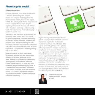 Pharma goes social
Elisabeth Mozel-Jury

For many industries, social media have become
a standard element integrated into their
product and company marketing plans. The
pharmaceutical industry, however, has lagged
behind, dissuaded by both the real and perceived
barriers posed by the industry’s stringent
regulatory environment. However, with 70% of
online Canadians accessing – and discussing –
health information online, the time for keeping our
head in the sand is over.
The reality is that even if you, as a company, are
not driving online content about your brands,
                                                         Beyond ensuring that a branded or disease-
the general public likely is. Patients are sharing
                                                         specific campaign aligns with Health Canada’s
the specifics of their treatments, symptoms and
                                                         imperatives, any initiative must also be
progress online. Regular monitoring can help
                                                         monitored regularly to ensure that any UGC,
marketers understand the concerns of patients as
                                                         such as comments, photo or video uploads,
well as the misinformation that is online. All of this
                                                         or forum posts do not move the site into non-
helps inform a comprehensive marketing strategy
                                                         compliance. As the owner of the site or page,
both on and offline.
                                                         your organization maintains responsibility for
Once you have the lay of the online world,               the content, even when it isn’t yours – and must
the question becomes how and when to start               remove any content that falls outside of what
involving social media proactively in your               is allowable. Having disclaimers on the site, or
plans. Recently the Pharmaceutical Advertising           tools in place to allow vetting of UGC before it is
Advisory Board and Advertising Standards                 posted can help maintain a compliant site.
Canada opened the door for those who want
                                                         Our advice for pharmaceutical companies? Make
to take the plunge and start engaging online. In
                                                         the move to social media, and when you do, be
a nutshell, their stance is that it is possible to
                                                         sure to navigate the regulations and understand
create sites or pages that allow user-generated
                                                         how to reach your audience effectively.
content (UGC) but it is important to note that
any online activity related to pharmaceuticals is
                                                                          Elisabeth Mozel-Jury,
considered advertising.
                                                                          Senior Consultant, Toronto,
                                                                          @LizMo
 