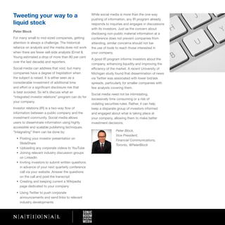 Tweeting your way to a                                 While social media is more than the one-way
                                                       pushing of information, any IR program already
liquid stock                                           responds to inquiries and engages in discussions
                                                       with its investors. Just as the concern about
Peter Block
                                                       disclosing non-public material information at a
For many small to mid-sized companies, getting         conference does not prevent companies from
attention is always a challenge. The historical        attending, similar concerns should not bar
reliance on analysts and the media does not work       the use of tools to reach those interested in
when there are fewer sell-side analysts (Ernst &       your company.
Young estimated a drop of more than 80 per cent
                                                       A good IR program informs investors about the
over the last decade) and reporters.
                                                       company, enhancing liquidity and improving the
Social media can address that void, but many           efficiency of the market. A recent University of
companies have a degree of trepidation when            Michigan study found that dissemination of news
the subject is raised. It is either seen as a          via Twitter was associated with lower bid/ask
considerable investment of additional time             spreads, particularly for smaller companies with
and effort or a significant disclosure risk that       few analysts covering them.
is best avoided. So let’s discuss what an
                                                       Social media need not be intimidating,
“integrated investor relations” program can do for
                                                       excessively time consuming or a risk of
your company.
                                                       violating securities rules. Rather, it can help
Investor relations (IR) is a two-way flow of           keep a disparate group of investors informed
information between a public company and the           and engaged about what is taking place at
investment community. Social media allows              your company, allowing them to make better
users to disseminate information using highly          investment decisions.
accessible and scalable publishing techniques.
“Integrating” them can be done by:                                      Peter Block,
                                                                        Vice President,
  •	 Posting	your	investor	presentation	on	
                                                                        Financial Communications,
     SlideShare
                                                                        Toronto, @PeterBlock
  •	 Uploading	any	corporate	videos	to	YouTube	
  •	 Joining	relevant	industry	discussion	groups	
     on LinkedIn
  •	 Inviting	investors	to	submit	written	questions	
     in advance of your next quarterly conference
     call via your website. Answer the questions
     on the call and post the transcript
  •	 Creating	and	keeping	current	a	Wikipedia	
     page dedicated to your company
  •	 Using	Twitter	to	push	corporate	
     announcements and send links to relevant
     industry developments
 